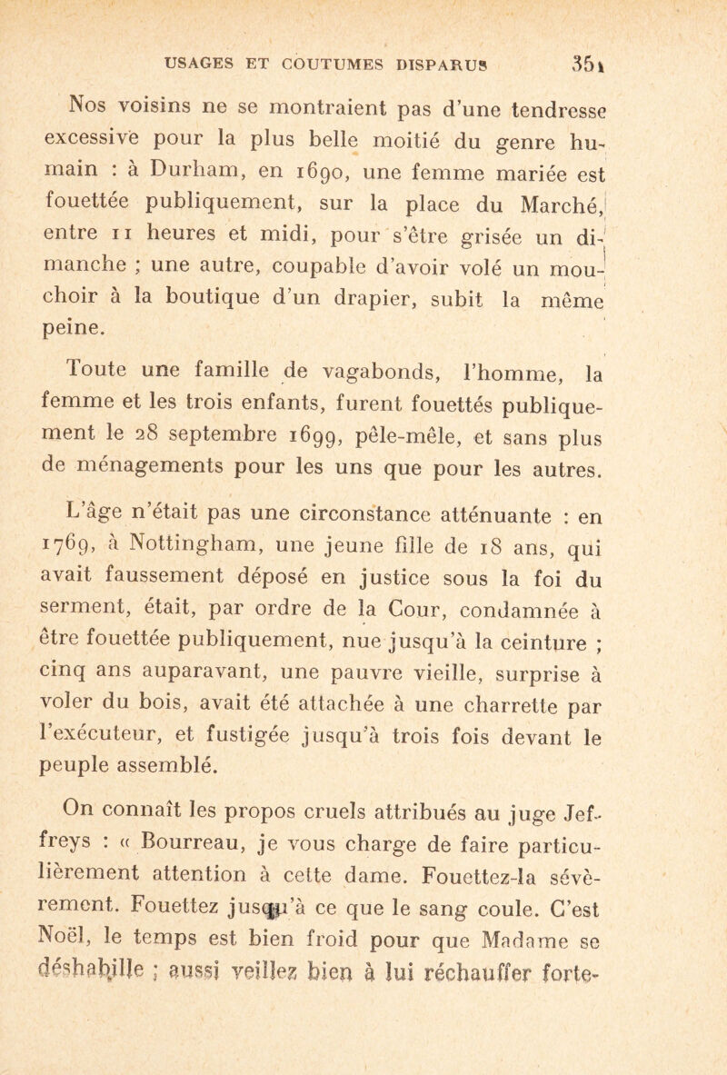 Nos voisins ne se montraient pas d’une tendresse excessive pour la plus belle moitié du genre hu¬ main : à Durham, en 1690, une femme mariée est fouettée publiquement, sur la place du Marché,! entre 11 heures et midi, pour s’être grisée un di¬ manche ; une autre, coupable d’avoir volé un mou¬ choir à la boutique d’un drapier, subit la même peine. Toute une famille de vagabonds, l’homme, la femme et les trois enfants, furent fouettés publique¬ ment le 28 septembre 1699, pêle-mêle, et sans plus de ménagements pour les uns que pour les autres. L âge n’était pas une circonstance atténuante : en 1769, à Nottingham, une jeune fille de 18 ans, qui avait faussement déposé en justice sous la foi du serment, était, par ordre de la Cour, condamnée à être fouettée publiquement, nue jusqu’à la ceinture ; cinq ans auparavant, une pauvre vieille, surprise à voler du bois, avait été attachée à une charrette par l’exécuteur, et fustigée jusqu’à trois fois devant le peuple assemblé. On connaît les propos cruels attribués au juge Jef- freys : « Bourreau, je vous charge de faire particu¬ lièrement attention à celte dame. Fouettez-la sévè¬ rement. Fouettez jusqp’à ce que le sang coule. C’est Noël, le temps est bien froid pour que Madame se déshabillé ; aussi veillez bien à lui réchauffer forte*-