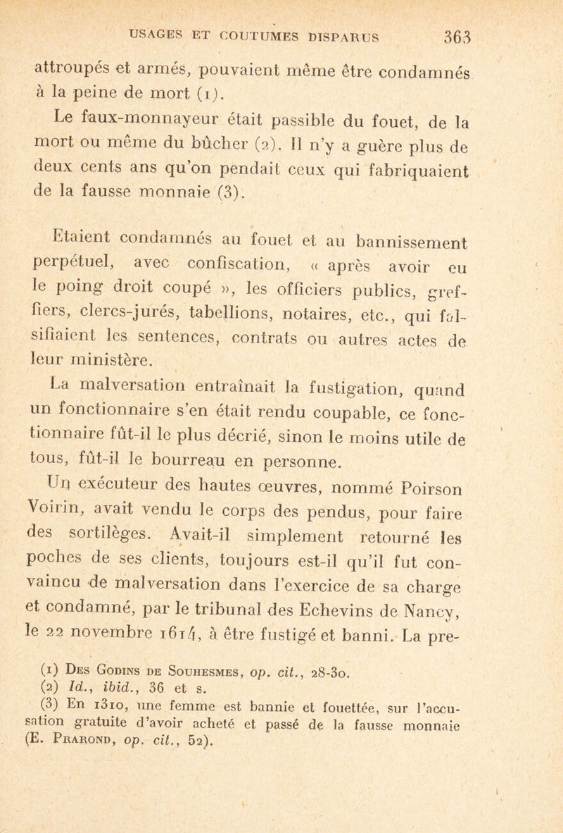 attroupes et armés, pouvaient même être condamnés à la peine de mort (i). Le faux-monnayeur était passible du fouet, de la mort ou même du bûcher (2). Il n’y a guère plus de deux cents ans qu on pendait ceux qui fabriquaient de la fausse monnaie (3). Etaient condamnes au fouet et au bannissement perpétuel, avec confiscation, « après avoir eu le poing droit coupé », les officiers publics, gref¬ fiers, clercs-jurés, tabellions, notaires, etc., qui fal¬ sifiaient les sentences, contrats ou autres actes de leur ministère. La malversation entraînait la instigation, quand un fonctionnaire s’en était rendu coupable, ce fonc¬ tionnaire fût-il le plus décrié, sinon le moins utile de tous, fût-il le bourreau en personne. Un exécuteur des hautes œuvres, nommé Poirson VoL in, avait vendu le corps des pendus, pour faire des sortilèges. Avait-il simplement retourné les poches de ses clients, toujours est-il qu’il fut con¬ vaincu de malversation dans l’exercice de sa charge et condamné, par le tribunal des Echevins de Nancv, le 22 novembre i6i4, à être fustigé et banni. La pre- (1) Des Godins de Souhesmes, op. cit., 28-80. (2) Id., ibid., 36 et s. (3) En i3io, une femme est bannie et fouettée, sur l’accu¬ sation gratuite d’avoir acheté et passé de la fausse monnaie (E. Prarond, op. cit., 52).