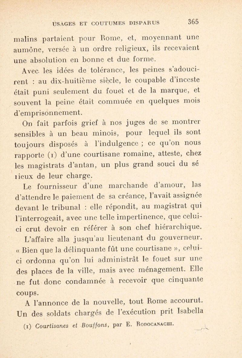 malins partaient pour Rome, et, moyennant une aumône, versée à un ordre religieux, ils recevaient une absolution en bonne et due forme. Avec les idées de tolérance, les peines s adouci¬ rent : au dix-huitième siècle, le coupable d’inceste était puni seulement du fouet et de la marque, et souvent la peine était commuée en quelques mois d’emprisonnement. On fait parfois grief à nos juges de se montrer sensibles à un beau minois, pour lequel ils sont toujours disposés à l’indulgence ; ce qu on nous rapporte (i) d’une courtisane romaine, atteste, chez les magistrats d’antan, un plus grand souci du sé lieux de leur charge. Le fournisseur d’une marchande d’amour, las d’attendre le paiement de sa créance, l’avait assignée devant le tribunal : elle répondit, au magistrat qui l’interrogeait, avec une telle impertinence, que celui- ci crut devoir en referer a son chef hiérarchique. L’affaire alla jusqu'au lieutenant du gouverneur. « Bien que la délinquante fût une courtisane », celui- ci ordonna qu’on lui administrât le fouet sur une des places de la ville, mais avec ménagement. Elle ne fut donc condamnée à recevoir que cinquante coups. A l’annonce de la nouvelle, tout Rome accourut. Un des soldats chargés de l’exécution prit Isabelia (i) Courtisanes et Bouffons, par E. Rodocanachi.