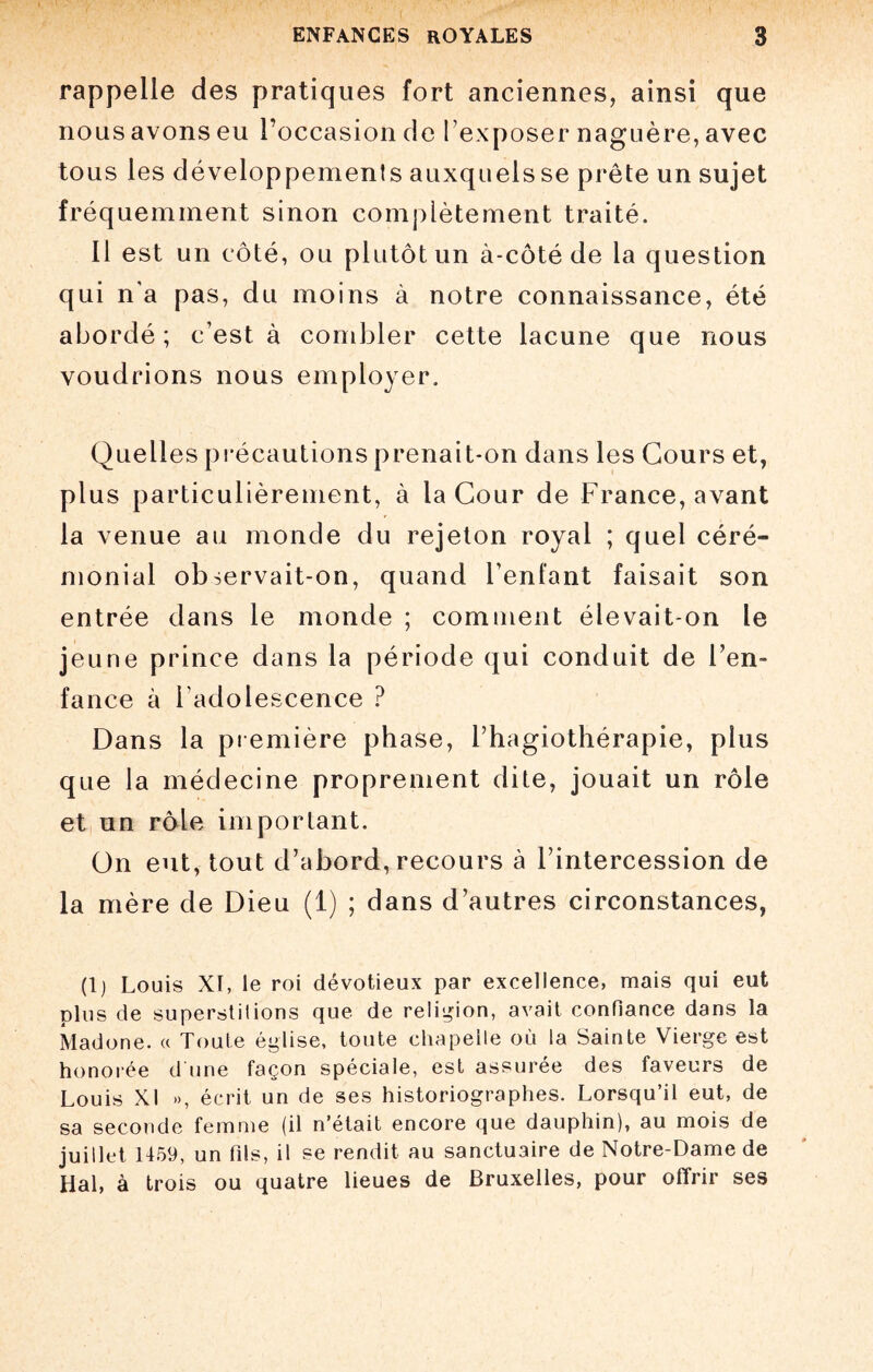 rappelle des pratiques fort anciennes, ainsi que nous avons eu l’occasion de l’exposer naguère, avec tous les développemenls auxquels se prête un sujet fréquemment sinon complètement traité. Il est un côté, ou plutôt un à-côté de la question qui n'a pas, du moins à notre connaissance, été abordé ; c’est à combler cette lacune que nous voudrions nous employer. Quelles précautions prenait-on dans les Cours et, plus particulièrement, à la Cour de France, avant la venue au monde du rejeton royal ; quel céré¬ monial observait-on, quand l’enfant faisait son entrée dans le monde ; comment élevait-on le jeune prince dans la période qui conduit de l’en¬ fance à l adolescence ? Dans la première phase, l’hagiothérapie, plus que la médecine proprement dite, jouait un rôle et un rôle important. On eut, tout d’abord, recours à l’intercession de la mère de Dieu (1) ; dans d’autres circonstances, (1) Louis XI, le roi dévotieux par excellence, mais qui eut plus de superstitions que de religion, avait confiance dans la Madone. « Toute église, toute chapelle où la Sainte Vierge est honorée d une façon spéciale, est assurée des faveurs de Louis XI », écrit un de ses historiographes. Lorsqu’il eut, de sa seconde femme (il n’était encore que dauphin), au mois de juillet 1459, un fils, il se rendit au sanctuaire de Notre-Dame de Hal, à trois ou quatre lieues de Bruxelles, pour offrir ses