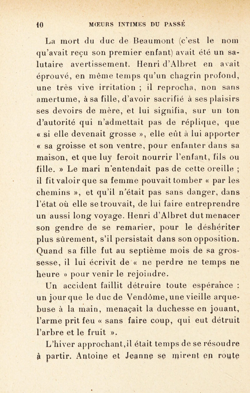 La mort du duc de Beaumont (c’est le nom qu’avait reçu son premier enfant) avait été un sa¬ lutaire avertissement. Henri d’Albret en avait éprouvé, en meme temps qu’un chagrin profond, une très vive irritation ; il reprocha, non sans amertume, à sa fille, d’avoir sacrifié à ses plaisirs ses devoirs de mère, et lui signifia, sur un ton d’autorité qui n’admettait pas de réplique, que « si elle devenait grosse », elle eût à lui apporter « sa groisse et son ventre, pour enfanter dans sa maison, et que luy feroit nourrir l’enfant, fils ou fille. » Le mari n’entendait pas de cette oreille ; il fit valoir que sa femme pouvait tomber « par les chemins », et qu’il n'était pas sans danger, dans l’état où elle se trouvait, de lui faire entreprendre un aussi long voyage. Henri d’Albret dut menacer son gendre de se remarier, pour le déshériter plus sûrement, s’il persistait dans son opposition. Quand sa fille fut au septième mois de sa gros¬ sesse, il lui écrivit de « ne perdre ne temps ne heure » pour venir le rejoindre. Un accident faillit détruire toute espérance : un jour que le duc de Vendôme, une vieille arque- bu se à la main, menaçait la duchesse en jouant, l’arme prit feu « sans faire coup, qui eut détruit l’arbre et le fruit ». L’hiver approchant,il était temps de se résoudre £ partir. Antoine et Jeanne se mirent en route