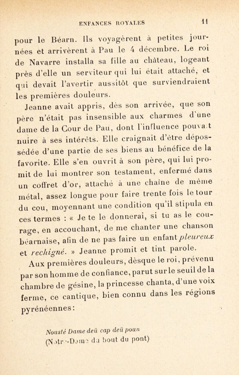 H pour le Béarn. Us voyagèrent à petites jour¬ nées et arrivèrent à Pau le 4 décembre. Le roi de Navarre installa sa fille au château, logeant près d’elle un serviteur qui lui était attaché, et qui devait l’avertir aussitôt que surviendraient les premières douleurs. Jeanne avait appris, dès son arrivée, que son père n’était pas insensible aux charmes d une dame de la Cour de Pau, dont l'influence pouvait nuire à ses intérêts. Elle craignait d’ètre dépos¬ sédée d’une partie de ses biens au bénéfice de la favorite. Elle s’en ouvrit à son père, qui lui pro¬ mit de lui montrer son testament, enfermé dans un coffret d’or, attaché à une chaîne de même métal, assez longue pour faire trente fois le tour du cou, moyennant une condition qu’il stipula en ces termes : « Je te le donnerai, si tu as le cou¬ rage, en accouchant, de me chanter une chanson béarnaise, afin de ne pas faire un enfant pleur eux et rechigné. » Jeanne promit et tint parole. Aux premières douleurs, dèsque le roi, prévenu par son homme de confiance, parut sur le seuil de la chambre de gésine, la princesse chanta, d’une voix ferme, ce cantique, bien connu dans les régions pyrénéennes : Nousté Dame dea cap deii poun (N )tr '-Djiïio du bout du pont)