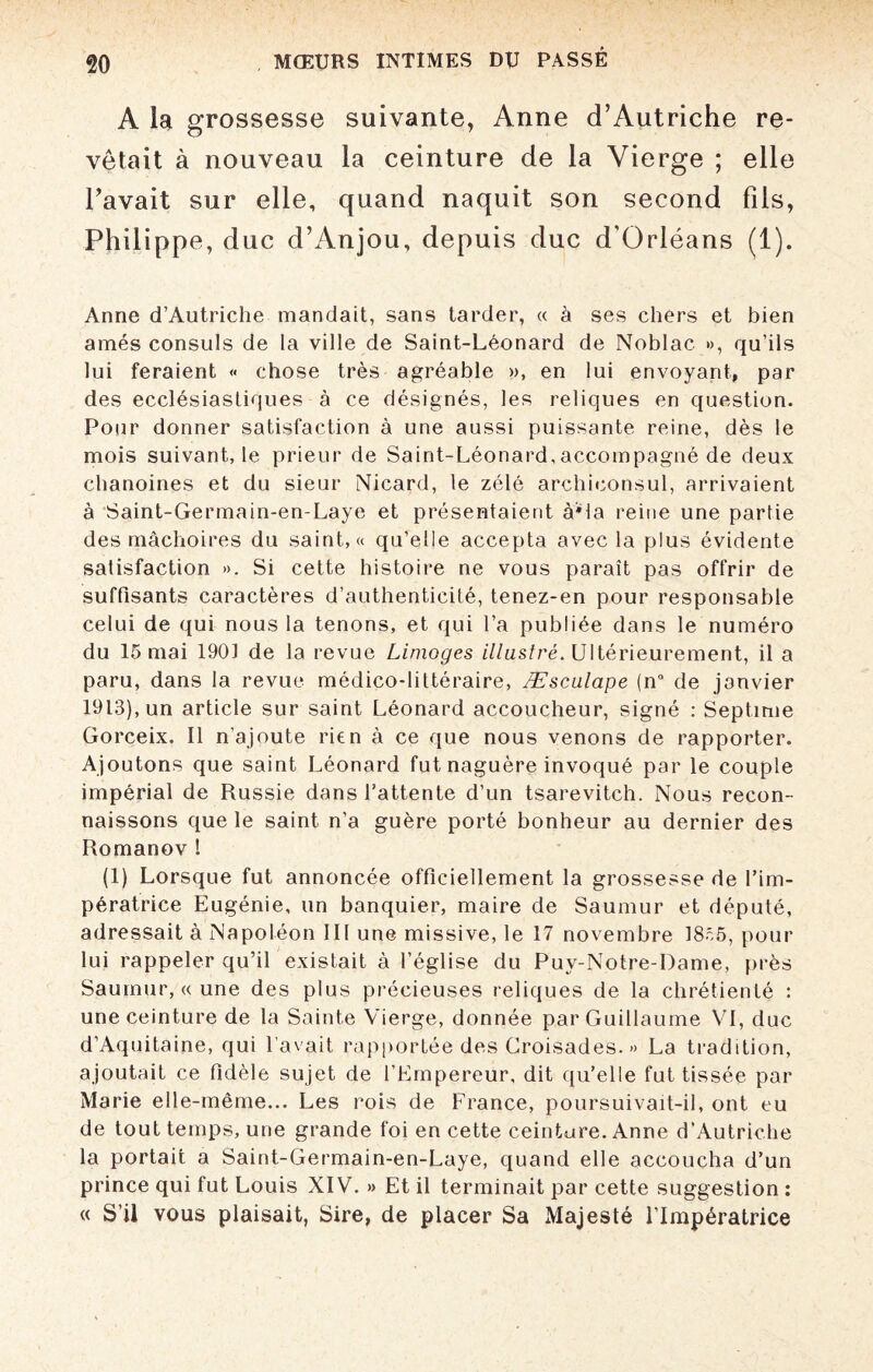 A la grossesse suivante, Anne d’Autriche re¬ vêtait à nouveau la ceinture de la Vierge ; elle l’avait sur elle, quand naquit son second fils, Philippe, duc d’Anjou, depuis duc d'Orléans (1). Anne d’Autriche mandait, sans tarder, « à ses chers et bien amés consuls de la ville de Saint-Léonard de Noblac », qu’ils lui feraient « chose très agréable », en lui envoyant, par des ecclésiastiques à ce désignés, les reliques en question. Pour donner satisfaction à une aussi puissante reine, dès le mois suivant, le prieur de Saint-Léonard,accompagné de deux chanoines et du sieur Nicard, le zélé archiconsul, arrivaient à Saint-Germain-en-Laye et présentaient à*la reine une partie des mâchoires du saint, « qu’elle accepta avec la plus évidente satisfaction ». Si cette histoire ne vous paraît pas offrir de suffisants caractères d’authenticité, tenez-en pour responsable celui de qui nous la tenons, et qui l’a publiée dans le numéro du 15 mai 1901 de la revue Limoges illustré. Ultérieurement, il a paru, dans la revue médico-littéraire, Æsculape (n° de janvier 1913), un article sur saint Léonard accoucheur, signé : Septime Gorceix. Il n’ajoute rien à ce que nous venons de rapporter. Ajoutons que saint Léonard fut naguère invoqué par le couple impérial de Russie dans l’attente d’un tsarévitch. Nous recon¬ naissons que le saint n’a guère porté bonheur au dernier des Romanov ! (1) Lorsque fut annoncée officiellement la grossesse de l’im¬ pératrice Eugénie, un banquier, maire de Saumur et député, adressait à Napoléon III une missive, le 17 novembre 1855, pour lui rappeler qu’il existait à l’église du Puy-Notre-Dame, près Saumur, « une des plus précieuses reliques de la chrétienté : une ceinture de la Sainte Vierge, donnée par Guillaume VI, duc d’Aquitaine, qui l’avait rapportée des Croisades. » La tradition, ajoutait ce fidèle sujet de l’Empereur, dit qu’elle fut tissée par Marie elle-même... Les rois de France, poursuivait-il, ont eu de tout temps, une grande foi en cette ceinture. Anne d’Autriche la portait a Saint-Germain-en-Laye, quand elle accoucha d’un prince qui fut Louis XIV. » Et il terminait par cette suggestion : « S’il vous plaisait, Sire, de placer Sa Majesté l’Impératrice