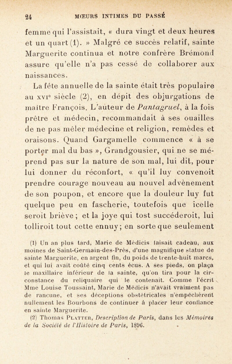 femme qui l’assistait, « dura vingt et deux heures et un quart (1). » Malgré ce succès relatif, sainte Marguerite continua et notre confrère Brémond assure qu’elle n’a pas cessé de collaborer aux naissances. La fête annuelle de la sainte était très populaire au xvie siècle (2), en dépit des objurgations de maître François. L’auteur de Pantagruel, à la fois prêtre et médecin, recommandait à ses ouailles de ne pas mêler médecine et religion, remèdes et oraisons. Quand Gargamelle commence « à se porter mal du bas », Grandgousier, qui ne se mé¬ prend pas sur la nature de son mal, lui dit, pour lui donner du réconfort, « qu’il luy convenoit prendre courage nouveau au nouvel advènement de son poupon, et encore que la douleur luy fut quelque peu en fascherie, toutefois que icelle seroit briève ; et la joye qui tost succéderoit, lui tolliroit tout cette ennuy; en sorte que seulement (1) Un an plus tard, Marie de Médicis faisait cadeau, aux moines de Saint-Germain-des-Prés, d’une magnifique statue de sainte Marguerite, en argent fin, du poids de trente-huit marcs, et qui lui avait coûté cinq cents écus. A ses pieds, on plaça le maxillaire inférieur de la sainte, qu’on tira pour la cir¬ constance du reliquaire qui le contenait. Comme l’écrit Mme Louise Toussaint, Marie de Médicis n’avait vraiment pas de rancune, et ses déceptions obstétricales n’empêchèrent nullement les Bourbons de continuer à placer leur confiance en sainte Marguerite. (2) Thomas Platter, Description de Paris, dans les Mémoires de la Société de l'Histoire de Paris, 18(J6.