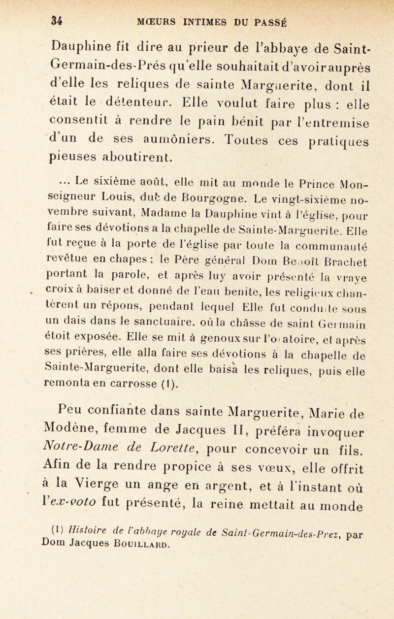 Dauphine fit dire au prieur de l’abbaye de Saint- Germain-des-Prés qu elle souhaitait d’avoir auprès d’elle les reliques de sainte Marguerite, dont il était le détenteur. Elle voulut faire plus : elle consentit à rendre le pain bénit par l’entremise d’un de ses aumôniers. Toutes ces pratiques pieuses aboutirent. ... Le sixième août, elle mit au monde le Prince Mon¬ seigneur Louis, duède Bourgogne. Le vingt-sixième no¬ vembre suivant, Madame la Dauphine vint à l’église, pour faire ses dévotions a la chapelle de Sainte-Marguerite. Elle fut reçue à la porte de l’église par toule la communauté revêtue en chapes ; le Père général Dom Be.ioît Brachet portant la parole, et après luy avoir présenté la vraye croix à baiser et donné de l’eau benite, les religieux chan¬ tèrent un répons, pendant lequel Elle fut conduite sous un dais dans le sanctuaire, où la châsse de saint Ger main étoit exposée. Elle se mit à genoux sur l’oi atoire, et après ses prières, elle alla faire ses dévotions à la chapelle de Sainte-Marguerite, dont elle baisa les reliques, puis elle remonta en carrosse (1). Peu confiante dans sainte Marguerite, Marie de Modène, femme de Jacques II, préféra invoquer Notre-Dame de Lorette, pour concevoir un fils. Afin de la rendre propice à ses vœux, elle offrit à la Vierge un ange en argent, et à l’instant où 1 ex-voto fut présenté, la reine mettait au monde (1) Histoire de l abbaye royale de Saint-Germain-des-Prez, par Dom Jacques Bouillard.