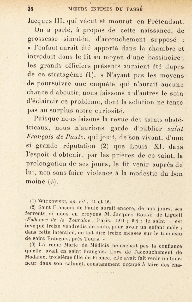 Jacques III, qui vécut et mourut en Prétendant. On a parlé, à propos de cette naissance, de grossesse simulée, d’accouchement supposé : « l’enfant aurait été apporté dans la chambre et introduit dans le lit au moyen d’une bassinoire ; les grands officiers présents auraient été dupes de ce stratagème (1). » N’ayant pas les moyens de poursuivre une enquête qui n’aurait aucune chance d’aboutir, nous laissons à d’autres le soin d’éclaircir ce problème, dont la solution ne tente pas au surplus notre curiosité. Puisque nous faisons la revue des saints obsté¬ tricaux, nous n’aurions garde d’oublier saint François de Paule, qui jouit, de son vivant, d’une si grande réputation (2) que Louis XI, dans l’espoir d’obtenir, par les prières de ce saint, la prolongation de ses jours, le fit venir auprès de lui, non sans faire violence à la modestie du bon moine (3). (1) Witkowski, op. cil., 14 et 16. (2) Saint françois de Paule aurait encore, de nos jours, ses fervents, si nous en croyons M. Jacques Rougé, de Ligueil (Folk-lore de la Touraine ; Paris, 1911; 59) : le saint « est invoqué treize vendredis de suite, pour avoir un enfant mâle ; dans cette intention, on fait dire treize messes sur le tombeau de saint François, près Tours. » (3) La reine Marie de Médicis ne cachait pas la confiance qu'elle avait en saint François. Lors de l’accouchement de Madame, troisième fille de France, elle avait fait venir un tour¬ neur dans son cabinet, constamment occupé à faire des cha-