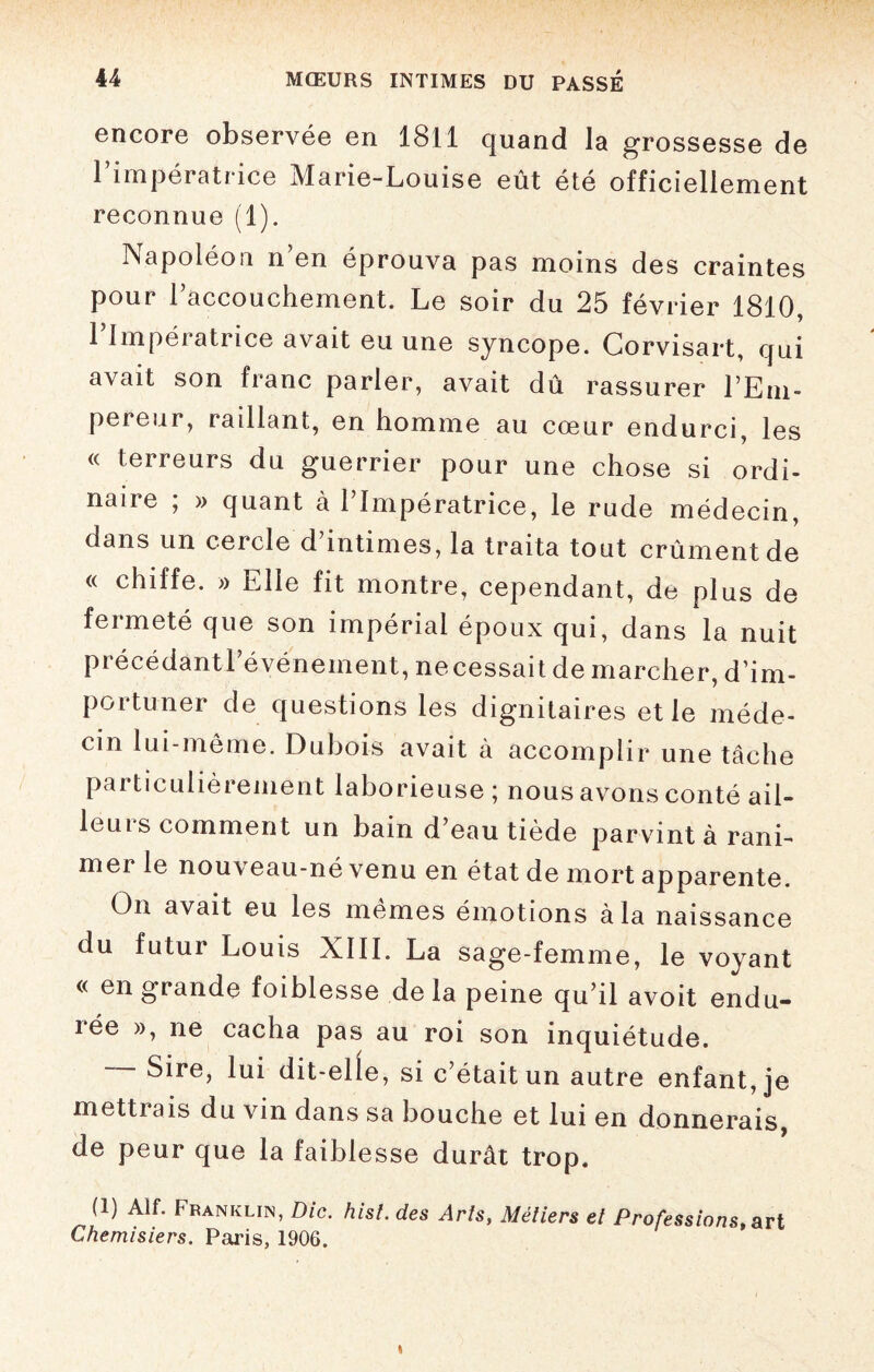 encore observée en 1811 quand la grossesse de l’impératrice Marie-Louise eût été officiellement reconnue (1). JNapoléou n’en éprouva pas moins des craintes pour l’accouchement. Le soir du 25 février 1810, l’Impératrice avait eu une syncope. Corvisart, qui avait son franc parler, avait dû rassurer l’Em¬ pereur, raillant, en homme au cœur endurci, les « terreurs du guerrier pour une chose si ordi¬ naire ; » quant à l’Impératrice, le rude médecin, dans un cercle d intimes, la traita tout crûment de « chiffe. » Elle fit montre, cependant, de plus de feimeté que son impérial époux qui, dans la nuit précédant l’événement, necessait de marcher, d’im¬ portuner de questions les dignitaires et le méde¬ cin lui-même. Dubois avait à accomplir une tâche pai ticulièrement laborieuse ; nous avons conté ail¬ leurs comment un bain d’eau tiède parvint à rani¬ mer le nouveau-né venu en état de mort apparente. On avait eu les mêmes émotions à la naissance du futur Louis XIII. La sage-femme, le voyant « en grande foiblesse de la peine qu’il avoit endu¬ rée », ne cacha pas au roi son inquiétude. Sire, lui dit-elle, si c’était un autre enfant, je mettrais du vin dans sa bouche et lui en donnerais, de peur que la faiblesse durât trop. (1) AU. Franklin, Die. hisl. des Arts, Métiers et Professions, art Chemisiers. Paris, 1906.