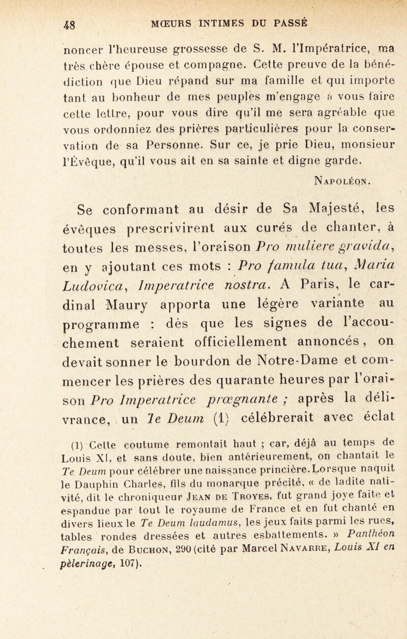 noncer l’heureuse grossesse de S. M. l’Impératrice, ma très chère épouse et compagne. Cette preuve de la béné¬ diction que Dieu répand sur ma famille et qui importe tant au bonheur de mes peuples m’engage a vous faire cette lettre, pour vous dire qu’il me sera agréable que vous ordonniez des prières particulières pour la conser¬ vation de sa Personne. Sur ce, je prie Dieu, monsieur l’Évêque, qu’il vous ait en sa sainte et digne garde. Napoléon. Se conformant au désir de Sa Majesté, les évêques prescrivirent aux curés de chanter, à toutes les messes, l’oraison Pro muliere gravida, en y ajoutant ces mots : Pro fctmula tuci, Maria Ludovica, Impératrice nostra. A Paris, le car¬ dinal Maury apporta une légère variante au programme : dès que les signes de 1 accou¬ chement seraient officiellement annoncés, on devait sonner le bourdon de Notre-Dame et com¬ mencer les prières des quarante heures par P orai¬ son Pro Impératrice prœgnante ; après la déli¬ vrance, un le Deum (1) célébrerait avec éclat (1) Cette coutume remontait haut ; car, déjà au temps de Louis XI, et sans doute, bien antérieurement, on chantait le Te Deum pour célébrer une naissance princière. Lorsque naquit le Dauphin Charles, fils du monarque précité, « de ladite nati¬ vité, dit le chroniqueur Jean de Troyes, fut grand joye faite et espandue par tout le royaume de France et en fut chanté en divers lieux le Te Deum laudamus, les jeux faits parmi les rues, tables rondes dressées et autres esbattements. » Panthéon Français, de Buchon, 290 (cité par Marcel Navarre, Louis XI en pèlerinage, 107).