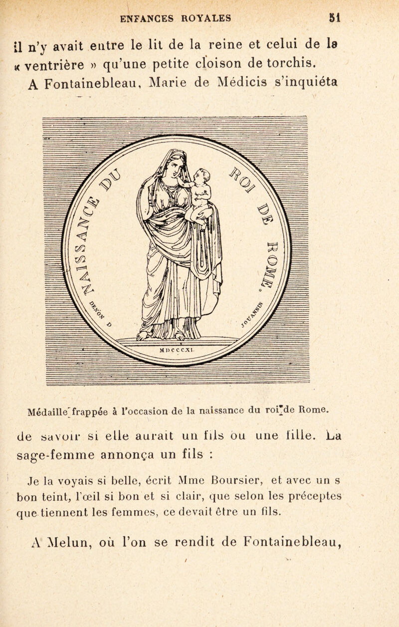 11 n’y avait entre le lit de la reine et celui de la « ventrière » qu’une petite cloison de torchis. A Fontainebleau, Marie de Médicis s’inquiéta Médaille frappée à l’occasion de la naissance du roi'de Rome. de savoir sl elle aurait un fils ou une lille. La sage-femme annonça un fils : Je la voyais si belle, écrit Mme Boursier, et avec un s bon teint, l’œil si bon et si clair, que selon les préceptes que tiennent les femmes, ce devait être un fils. A Melun, où l’on se rendit de Fontainebleau,