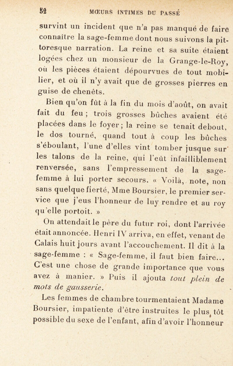 82 survint un incident que n’a pas manqué de faire connaître la sage-femme dont nous suivons la pit¬ toresque narration. La reine et sa suite étaient logées chez un monsieur de la Grange-le-Roy, où les pièces étaient dépourvues de tout mobi¬ lier, et où il n y avait que de grosses pierres en guise de chenets. Bien qu on fût à la fin du mois d’août, on avait fait du feu ; trois grosses bûches avaient été placées dans le foyer; la reine se tenait debout, le dos tourné, quand tout à coup les bûches s’éboulant, lune d’elles vint tomber jusque sur' les talons de la reine, qui l’eût infailliblement renversée, sans l’empressement de la sage- femme à lui porter secours. « Voilà, note, non sans quelque fierté, Mme Boursier, le premier ser¬ vice que j’eus l’honneur de luy rendre et au roy qu elle portoit. » On attendait le père du futur roi, dont l’arrivée était annoncée. Henri IV arriva, en effet, venant de Calais huit jours avant l’accouchement. Il dit à la sage-femme : « Sage-femme, il faut bien faire... G est une chose de grande importance que vous avez à manier. » Puis il ajouta tout plein de mots de gausserie. Les femmes de chambre tourmentaient Madame Boursier, impatiente d’être instruites le plus^ tôt possible du sexe de l’enfant, afin d’avoir l’honneur