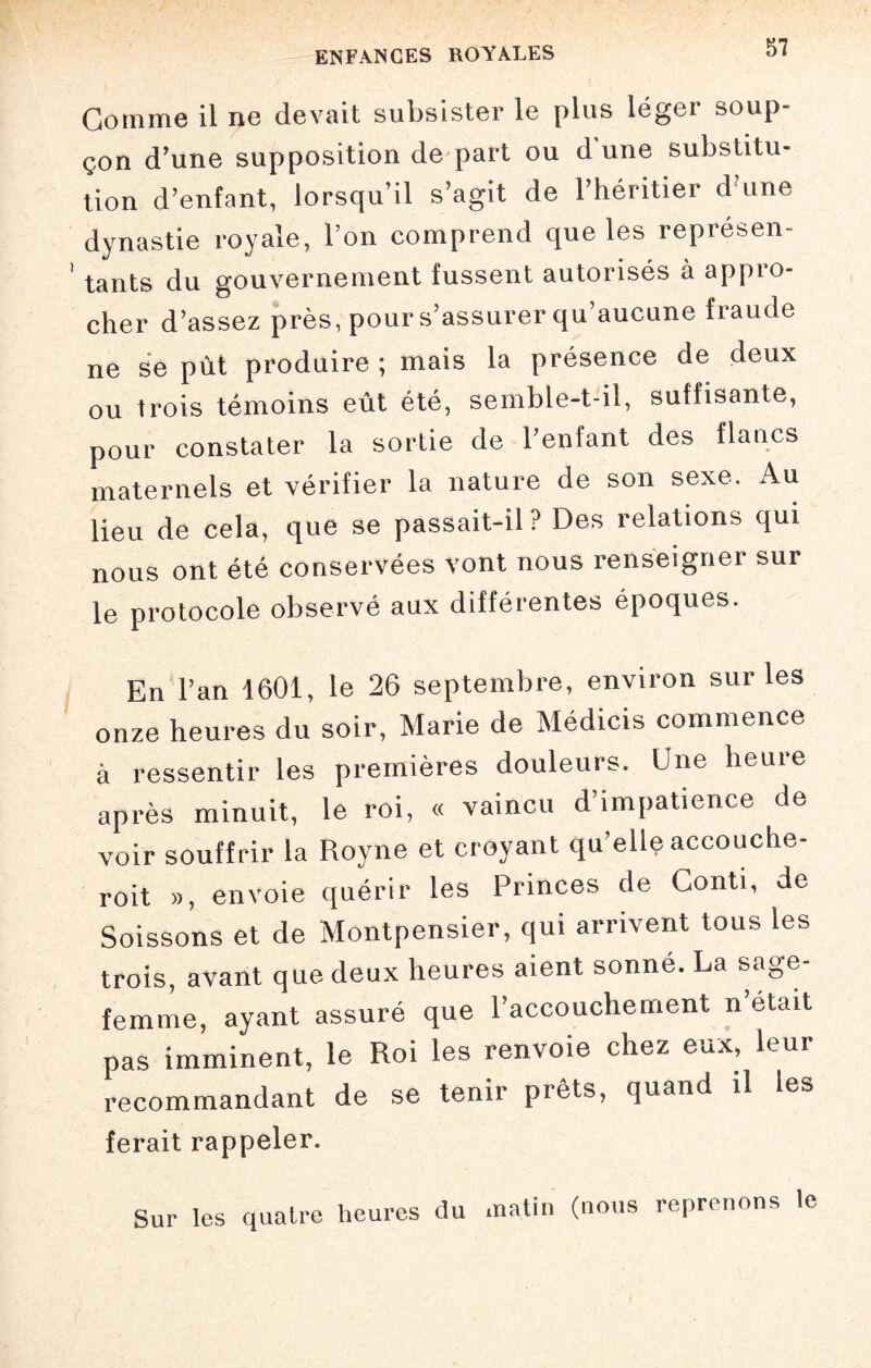 Gomme il ne devait subsister le plus léger soup¬ çon d’une supposition de part ou d une substitu¬ tion d’enfant, lorsqu’il s’agit de 1 héritier d une dynastie royale, l’on comprend que les représen¬ tants du gouvernement fussent autorisés a appLO- cher d’assez près, pour s’assurer qu aucune fraude ne se pût produire; mais la présence de deux ou trois témoins eût été, semble-t-il, suffisante, pour constater la sortie de l’enfant des flancs maternels et vérifier la nature de son sexe. Au lieu de cela, que se passait-il? Des relations qui nous ont été conservées vont nous renseigner sur le protocole observé aux différentes époques. En l’an 1601, le 26 septembre, environ sur les onze heures du soir, Marie de Médicis commence à ressentir les premières douleurs. Une heure après minuit, le roi, « vaincu d’impatience de voir souffrir la Royne et croyant qu’elle accouche- roit », envoie quérir les Princes de Conti, de Soissons et de Montpensier, qui arrivent tous les trois, avant que deux heures aient sonné. La sage- femme, ayant assuré que l’accouchement n était pas imminent, le Roi les renvoie chez eux, leur recommandant de se tenir prêts, quand il les ferait rappeler. Sur les quatre heures du matin (nous reprenons le