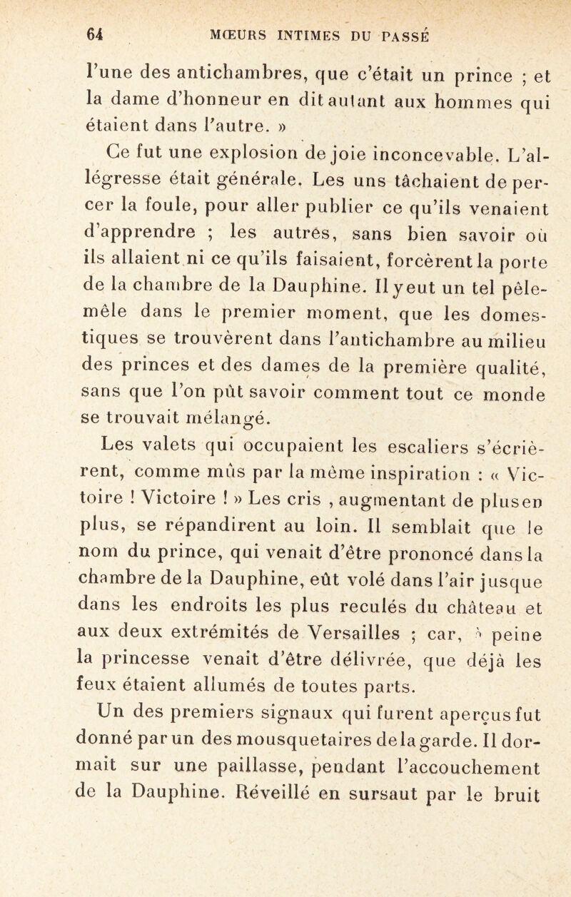 Fune des antichambres, que c’était un prince ; et la dame d’honneur en dit autant aux hommes qui étaient dans l’autre. » Ce fut une explosion de joie inconcevable. L’al¬ légresse était générale. Les uns tâchaient de per¬ cer la foule, pour aller publier ce qu’ils venaient d apprendre ; les autres, sans bien savoir où ils allaient ni ce qu’ils faisaient, forcèrent la porte de la chambre de la Dauphine. Il y eut un tel pêle- mêle dans le premier moment, que les domes¬ tiques se trouvèrent dans l’antichambre au milieu des princes et des dames de la première qualité, sans que l’on pût savoir comment tout ce monde se trouvait mélangé. Les valets qui occupaient les escaliers s’écriè¬ rent, comme mus par la même inspiration : « Vic¬ toire ! Victoire ! » Les cris , augmentant de plus en plus, se répandirent au loin. II semblait que le nom du prince, qui venait d’être prononcé dans la chambre de la Dauphine, eût volé dans l’air j usque dans les endroits les plus reculés du château et aux deux extrémités de Versailles ; car, * peine la princesse venait d’être délivrée, que déjà les feux étaient allumés de toutes parts. Un des premiers signaux qui furent aperçus fut donné par un des mousquetaires delagarde. Il dor¬ mait sur une paillasse, pendant l’accouchement de la Dauphine. Réveillé en sursaut par le bruit