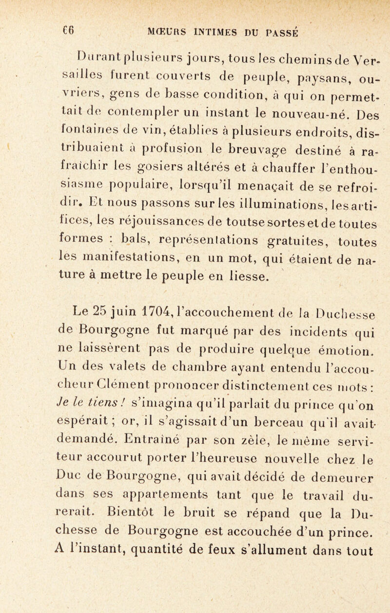 Durant plusieurs jours, tous les chemins de Ver¬ sailles furent couverts de peuple, paysans, ou¬ vriers, gens de basse condition, à qui on permet¬ tait de contempler un instant le nouveau-né. Des fontaines de vin, établies à plusieurs endroits, dis¬ tribuaient a profusion le breuvage destiné à ra¬ fraîchir les gosiers altérés et à chauffer l'enthou¬ siasme populaire, lorsqu’il menaçait de se refroi¬ dir. Et nous passons sur les illuminations, les arti¬ fices, les réjouissances de toutse sortes et de toutes formes : bals, représentations gratuites, toutes les manifestations, en un mot, qui étaient de na¬ ture à mettre le peuple en liesse. Le 25 juin 1704, raccouchement de la Duchesse de Bourgogne fut marqué par des incidents qui ne laissèrent pas de produire quelque émotion. Un des valets de chambre ayant entendu l’accou¬ cheur Clément prononcer distinctement ces mots : Je le tiens ! s’imagina qu’il parlait du prince qu’on espérait , or, il s agissait d’un berceau qu il avait* demandé. Entraîné par son zèle, le même servi¬ teur accourut porter l’heureuse nouvelle chez le Duc de Bourgogne, qui avait décidé de demeurer dans ses appartements tant que le travail du¬ rerait. Bientôt le bruit se répand que la Du¬ chesse de Bourgogne est accouchée d’un prince. A l’instant, quantité de feux s’allument dans tout