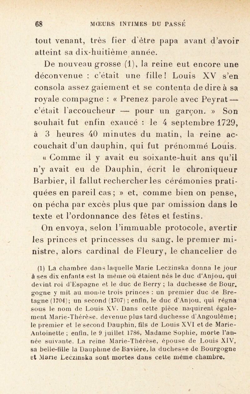 tout venant, très fier d’être papa avant d’avoir atteint sa dix-huitième année. De nouveau grosse (1), Ja reine eut encore une déconvenue : c’était une fille ! Louis XV s’en consola assez gaiement et se contenta de dire à sa royale compagne : « Prenez parole avec Peyrat — c’était l’accoucheur — pour un garçon. » Son souhait fut enfin exaucé : le 4 septembre 1729, à 3 heures 40 minutes du matin, la reine ac¬ couchait d’un dauphin, qui fut prénommé Louis. « Gomme il y avait eu soixante-huit ans qu’il n’y avait eu de Dauphin, écrit le chroniqueur Barbier, il fallut rechercher les cérémonies prati¬ quées en pareil cas; » et, comme bien on pense, on pécha par excès plus que par omission dans le texte et l’ordonnance des fêtes et festins. On envoya, selon l’immuable protocole, avertir les princes et princesses du sang, le premier mi¬ nistre, alors cardinal de Fleury, le chancelier de (1) La chambre dans laquelle Marie LecZinska donna le jour à ses dix enfants est la même où étaient nés le duc d'Anjou, qui devint roi d’Espagne et le duc de Berry ; la duchesse de Bour. gogne y mit au monde trois princes : un premier duc de Bre¬ tagne (1704); un second (1707) ; enfin, le duc d’Anjou, qui régna sous le nom de Louis XV. Dans cette pièce naquirent égale¬ ment Marie-Thérèse, devenue plus tard duchesse d’Angoulême; le premier et le second Dauphin, fils de Louis XVI et de Marie- Antoinette ; enfin, le 9 juillet 1786, Madame Sophie, morte l’an¬ née suivante. La reine Marie-Thérèse, épouse de Louis XIV, sa belle-fille la Dauphine de Bavière, la duchesse de Bourgogne et Marie Leczinska sont mortes dans cette même chambre.