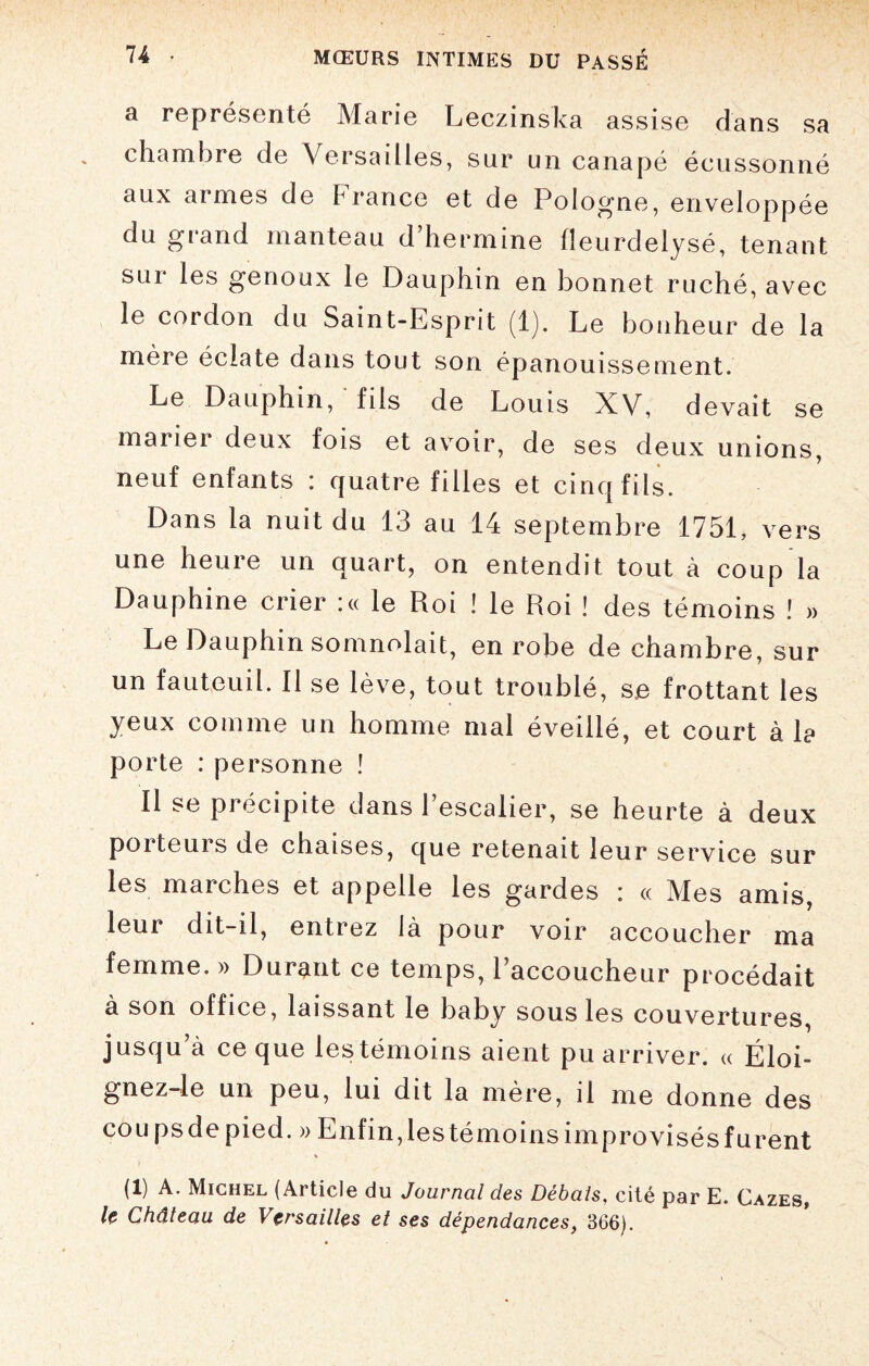 a représenté Marie Leczinska assise dans sa chambre de Versailles, sur un canapé écussonné aux armes de France et de Pologne, enveloppée du grand manteau d’hermine fîeurdelysé, tenant sur les genoux le Dauphin en bonnet ruché, avec le cordon du Saint-Esprit (1). Le bonheur de la mère éclate dans tout son épanouissement. Le Dauphin, fils de Louis XV, devait se mariei deux fois et avoir, de ses deux unions, neuf enfants : quatre filles et cinq fils. Dans la nuit du 13 au 14 septembre 1751, vers une heure un quart, on entendit tout à coup la Dauphine crier :« le Roi ! le Roi ! des témoins ! » Le Dauphin somnolait, enrobe de chambre, sur un fauteuil. Il se lève, tout troublé, se frottant les yeux comme un homme mal éveillé, et court à la porte : personne ! Il se pi écipite dans 1 escalier, se heurte à deux porteurs de chaises, que retenait leur service sur les marches et appelle les gardes : « Mes amis, leur dit-il, entrez là pour voir accoucher ma femme. » Durant ce temps, l’accoucheur procédait a son office, laissant le baby sous les couvertures, jusqu’à ce que les témoins aient pu arriver. « Éloi- gnez-le un peu, lui dit la mère, il me donne des coupsdepied. » Enfin,lestémoinsimprovisésfurent (1) A. Michel (Article du Journal des Débats, cité par E. Gazes, le Château de Versailles et ses dépendances, 366).