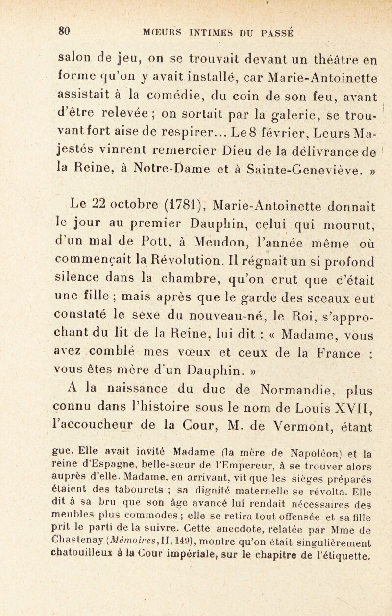 salon de jeu, on se trouvait devant un théâtre en forme qu’on y avait installé, car Marie-Antoinette assistait à la comédie, du coin de son feu, avant d être relevée ; on sortait par la galerie, se trou¬ vant fort aise de respirer... Le 8 février, Leurs Ma¬ jestés vinrent remercier Dieu de la délivrance de la Reine, à Notre-Dame et à Sainte-Geneviève. » Le 22 octobre (1781), Marie-Antoinette donnait le jour au premier Dauphin, celui qui mourut, d un mal de Pott, à Meudon, Pannée même où commençait la Révolution. Il régnait un si profond silence dans la chambre, qu’on crut que c’était une fille ; mais après que le garde des sceaux eut constaté le sexe du nouveau-né, le Roi, s’appro¬ chant du lit de la Reine, lui dit : « Madame, vous avez comblé mes vœux et ceux de la France : vous êtes mère d'un Dauphin. » A la naissance du duc de Normandie, plus connu dans l’histoire sous le nom de Louis XVII, Paccoucheur de la Cour, M. de Vermont, étant gue. Elle avait invité Madame (la mère de Napoléon) et la reine d'Espagne, belle-sœur de l’Empereur, à se trouver alors auprès d elle. Madame, en arrivant, vit que les sièges préparés étaient des tabourets ; sa dignité maternelle se révolta. Elle dit à sa bru que son âge avancé lui rendait nécessaires des meubles plus commodes ; elle se retira tout offensée et sa fille prit le parti de la suivre. Cette anecdote, relatée par Mme de Chastenay (Mémoires, U, 149), montre qu’on était singulièrement chatouilleux à la Cour impériale, sur le chapitre de l’étiquette.