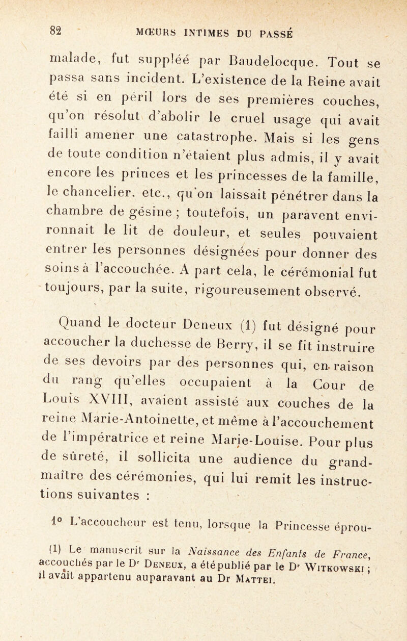 malade, fut suppléé par Baudelocque. Tout se passa sans incident. L’existence de la Reine avait été si en péril lors de ses premières couches, qu on résolut d’abolir le cruel usage qui avait failli amener une catastrophe. Mais si les gens de toute condition n’étaient plus admis, il y avait encore les princes et les princesses de la famille, le chancelier. etc., qu on laissait pénétrer dans la chambre de gésine ; toutefois, un paravent envi- ronnait le lit de douleur, et seules pouvaient enti ei les personnes désignées pour donner des soins à l’accouchée. A part cela, le cérémonial fut toujouis, par la suite, rigoureusement observé. Quand le docteur Deneux (1) fut désigné pour accoucher la duchesse de Berry, il se fit instruire de ses devoirs par des personnes qui, en-raison du rang qu’elles occupaient à la Cour de Louis XVIII, avaient assisté aux couches de la ic me Marie-Antoinette, et même à l’accouchement de 1 impératrice et reine Marie-Louise. Pour plus de sûreté, il sollicita une audience du grand- maître des cérémonies, qui lui remit les instruc¬ tions suivantes : 1° L’accoucheur est tenu, lorsque la Princesse éprou- (1) Le manuscrit sur la Naissance des Enfants de France, accouchés par le D' Deneux, a été publié par le D' Witkowski ; û avait appartenu auparavant au Dr Mattéi.