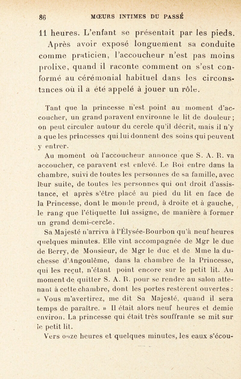 11 heures. L’enfant se présentait par les pieds. Après avoir exposé longuement sa conduite comme praticien, raccoucheur n’est pas moins prolixe, quand il raconte comment on s’est con¬ formé au cérémonial habituel dans les circons¬ tances où il a été appelé à jouer un rôle. Tant que la princesse n’est point au moment d’ac¬ coucher, un grand paravent environne le lit de douleur; on peut circuler autour du cercle qu’il décrit, mais il n’y a que les princesses qui lui donnent des soins qui peuvent y entrer. Au moment où l’accoucheur annonce que S. A. R. va accoucher, ce paravent est enlevé. Le Roi entre dans la chambre, suivi de toutes les personnes de sa famille, avec léur suite, de toutes les personnes qui ont droit d’assis¬ tance, et après s’être placé au pied du lit en face de la Princesse, dont le monde prend, à droite et à gauche, le rang que l’étiquette lui assigne, de manière à former un grand demi-cercle. Sa Majesté n’arriva à l’Élysée-Bourbon qu’à neuf heures quelques minutes. Elle vint accompagnée de Mgr le duc de Berry, de Monsieur, de Mgr le duc et de Mme la du¬ chesse d’Angoulême, dans la chambre de la Princesse, qui les reçut, n’étant point encore sur le petit lit. Au moment de quitter S. A. R. pour se rendre au salon atte¬ nant à cette chambre, dont les portes restèrent ouvertes: « Vous m’avertirez, me dit Sa Majesté, quand il sera temps de paraître. » Il était alors neuf heures et demie environ. La princesse qui était très souffrante se mit sur le petit lit. Vers onze heures et quelques minutes, les eaux s’écou-