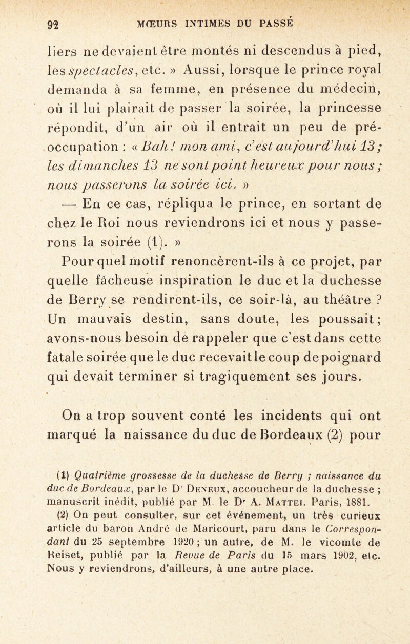 Iiers ne devaient être montés ni descendus à pied, les spectacles, etc. » Aussi, lorsque le prince royal demanda à sa femme, en présence du médecin, où il lui plairait de passer la soirée, la princesse répondit, d’un air où il entrait un peu de pré¬ occupation : « Bah! mon ami, Best aujourd'hui 13; les dimanches 13 ne sont point heureux pour nous ; nous passerons la soirée ici. » — En ce cas, répliqua le prince, en sortant de chez le Roi nous reviendrons ici et nous y passe¬ rons la soirée (1). » Pour quel motif renoncèrent-ils à ce projet, par quelle fâcheuse inspiration le duc et la duchesse de Berry se rendirent-ils, ce soir-là, au théâtre ? Un mauvais destin, sans doute, les poussait; avons-nous besoin de rappeler que c’est dans cette fatale soirée que le duc recevait le coup de poignard qui devait terminer si tragiquement ses jours. * * On a trop souvent conté les incidents qui ont marqué la naissance du duc de Bordeaux (2) pour (1) Quatrième grossesse de la duchesse de Berry ; naissance du duc de Bordeaux, par le D Deneux, accoucheur de la duchesse ; manuscrit inédit, publié par M. le Dc A. Mattéi. Paris, 1881. (2) On peut consulter, sur cet événement, un très curieux article du baron André de Maricourt, paru dans le Correspon¬ dant du 25 septembre 1920 ; un autre, de M. le vicomte de Reiset, publié par la Revue de Paris du 15 mars 1902, elc. Nous y reviendrons, d’ailleurs, à une autre place.