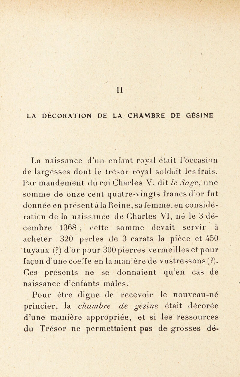 II LA DÉCORATION DE LA CHAMBRE DE GÉSINE La naissance d’un enfant royal était l’occasion de largesses dont le trésor royal soldait les frais. Par mandement du roi Charles V, dit le Sage, une somme de onze cent quatre-vingts francs d’or fut donnée en présent àla Reine, sa femme, en considé¬ ration de la naissance de Charles YI, né le 3 dé¬ cembre 1368 ; cette somme devait servir à acheter 320 perles de 3 carats la pièce et 450 tuyaux (?) d’or pour 300 pierres vermeilles et pour façon d’une coe.'fe en la manière de vustressons (?). Ces présents ne se donnaient qu’en cas de naissance d’enfants mâles. i Pour être digne de recevoir le nouveau-né princier, la chambre de gésine était décorée d’une manière appropriée, et si les ressources du Trésor ne permettaient pas de grosses dé-