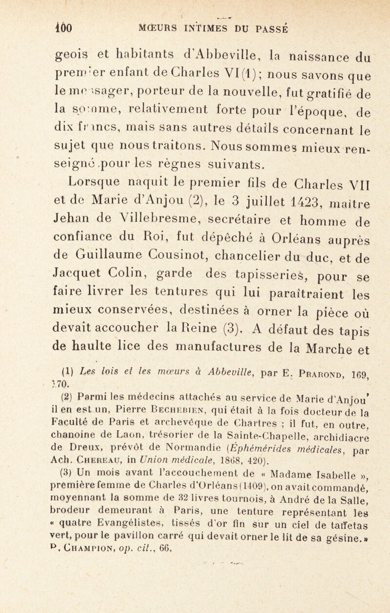 geois et habitants d’Abbeville, la naissance du premier enfant de Charles VI (1); nous savons que le me usager, porteur de la nouvelle, fut gratifié de la somme, relativement forte pour l’époque, de dix fr mes, mais sans autres détails concernant le sujet que nous traitons. Nous sommes mieux ren¬ seigné pour les règnes suivants. Lorsque naquit le premier fils de Charles VII et de Marie d’Anjou (2), le 3 juillet 1423, maître Jehan de Villebresme, secrétaire et homme de confiance du Roi, fut dépêché à Orléans auprès de Guillaume Cousinot, chancelier du duc, et de Jacquet Colin, garde des tapisseries, pour se faire livrer les tentures qui lui paraîtraient les mieux conservées, destinées à orner la pièce où devait accoucher la Reine (3). A défaut des tapis de haulte lice des manufactures de la Marche et (1) Les lois et les mœurs à Abbeville, par E. Prarond, 169 170. (2) Parmi les médecins attachés au service de Marie d’Anjou' il en est un, Pierre Bechebien, qui était à la fois docteur de la Faculté de Paris et archevêque de Chartres ; il fut, en outre, chanoine de Laon, trésorier de la Sainte-Chapelle, archidiacre de Dreux, prévôt de Normandie (Éphèmérides médicales, par Ach. Chereau, in Union médicale, 1868, 420). (3) Un mois avant raccouchement de « Madame Isabelle », première femme de Charles d’Orléans (1409), on avait commandé,* moyennant la somme de 32 livres tournois, à André de la Salle, brodeur demeurant à Paris, une tenture représentant les « quatre Evangélistes, tissés d’or fin sur un ciel de taffetas vert, pour le pavillon carré qui devait orner le lit de sa gésine. » p. Champion, op. cil., 66.