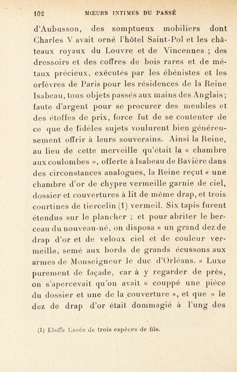 d’Aubusson, des somptueux mobiliers dont Charles Y avait orné bhôtel Saint-Pol et les châ¬ teaux royaux du Louvre et de Vincennes ; des dressoirs et des coffres de bois rares et de mé¬ taux précieux, exécutés par les ébénistes et les orfèvres de Paris pour les résidences de la Reine Isabeau, tous objets passés aux mains des Anglais ; faute d’argent pour se procurer des meubles et des étoffes de prix, force fut de se contenter de ce que de fidèles sujets voulurent bien généreu¬ sement offrir à leurs souverains. Ainsi la Reine, au lieu de cette merveille qu’était la « chambre aux coulombes », offerte à Isabeau de Bavière dans des circonstances analogues, la Reine reçut « une chambre d’or de chypre vermeille garnie de ciel, dossier et couvertures à lit de même drap, et trois courtines de tiercelin (1) vermeil. Six tapis furent étendus sur le plancher ; et pour abriter le ber¬ ceau du nouveau-né, on disposa « un grand dez de drap d’or et de veloux ciel et de couleur ver¬ meille, semé aux bords de grands écussons aux armes de Monseigneur le duc d’Orléans. » Luxe purement de façade, car à y regarder de près, on s’apercevait qu’on avait « couppé une pièce du dossier et une de la couverture », et que « le dez de drap d’or était dommagié à l’ung des (1) Etoffe lisscc de trois espèces de fils.