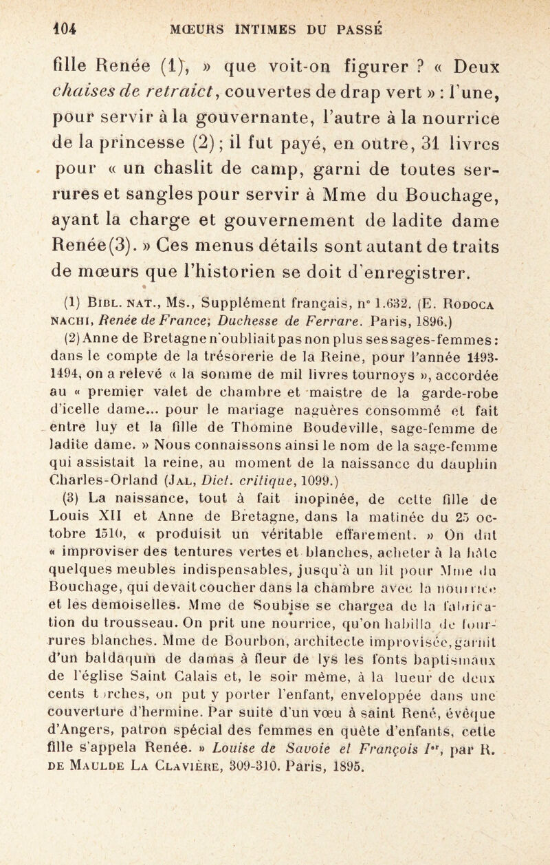 fille Renée (1)~, » que voit-on figurer ? « Deux chaises cle retrciict, couvertes de drap vert » : l’une, pour servir à la gouvernante, l’autre à la nourrice de la princesse (2) ; il fut payé, en outre, 31 livres pour « un chaslit de camp, garni de toutes ser¬ rures et sangles pour servir à Mme du Bouchage, ayant la charge et gouvernement de ladite dame Renée(3). » Ces menus détails sont autant de traits de mœurs que l’historien se doit d enregistrer. • (1) Bibl. nat., Ms., Supplément français, n° 1.632. (E. Rodoca nachi, Renée de France; Duchesse de Ferrare. Paris, 1896.) (2) Anne de Bretagnen'oubliaitpasnonplus sessages-femmes: dans le compte de la trésorerie de la Reine, pour l’année 1493- 1494, on a relevé « la somme de mil livres tournoys », accordée au « premier valet de chambre et maistre de la garde-robe d’icelle dame... pour le mariage naguères consommé et fait entre luy et la fille de Thomine Boudeville, sage-femme de ladite dame. » Nous connaissons ainsi le nom de la sage-femme qui assistait la reine, au moment de la naissance du dauphin Charles-Orland (Jal, Dict. critique, 1099.) (3) La naissance, tout à fait inopinée, de cette fille de Louis XII et Anne de Bretagne, dans la matinée du 25 oc¬ tobre 1510, « produisit un véritable effarement. » On dut « improviser des tentures vertes et blanches, acheter à la hâte quelques meubles indispensables, jusqu'à un lit pour Mme du Bouchage, qui devait coucher dans la chambre avec la noumee et les demoiselles. Mme de Soubise se chargea de la faillira- tion du trousseau. On prit une nourrice, qu’on habilla de four¬ rures blanches. Mme de Bourbon, architecte improvisée,garnit d’un baldaquin de damas à fleur de lys les fonts baptismaux de l’église Saint Calais et, le soir même, à la lueur de deux cents t jrelies, on put y porter l’enfant, enveloppée dans une couverture d’hermine. Par suite d’un vœu à saint René, évêque d’Angers, patron spécial des femmes en quête d’enfants, celle fille s’appela Renée. » Louise de Savoie et François /*r, par R. de Maulde La Clavière, 309-310. Paris, 1895.