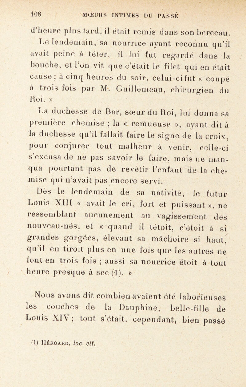 d heure plus tard, il était remis dans son berceau. Le lendemain, sa nourrice ayant reconnu qu’il avait peine à téter, il lui fut regardé dans la bouche, et 1 on vit que c’était le filet qui en était cause; à cinq heures du soir, celui-ci fut « coupé à trois lois par M. Guillemeau, chirurgien du ILoi. » La duchesse de Bar, sœur du Roi, lui donna sa première chemise ; la « remueuse », ayant dit à la duchesse qu’il fallait faire le signe de la croix, pour conjurer tout malheur à venir, celle-ci s’excusa de ne pas savoir le faire, mais ne man¬ qua pourtant pas de revêtir l’enfant de la che¬ mise qui n’avait pas encore servi. Dès le lendemain de sa nativité, le futur Louis XIII « avait le cri, fort et puissant », ne ressemblant aucunement au vagissement des nouveau-nés, et « quand il tétoit, c’étoit à si grandes gorgées, élevant sa mâchoire si haut, qu’il en tiroit plus en une fois que les autres ne font en trois fois ; aussi sa nourrice étoit à tout heure presque à sec (1). » Nous avons dit combien avaient été laborieuses les couches de la Dauphine, belle-fille de Louis XIV; tout s’était, cependant, bien passé fl) Héroard, loc. cit.