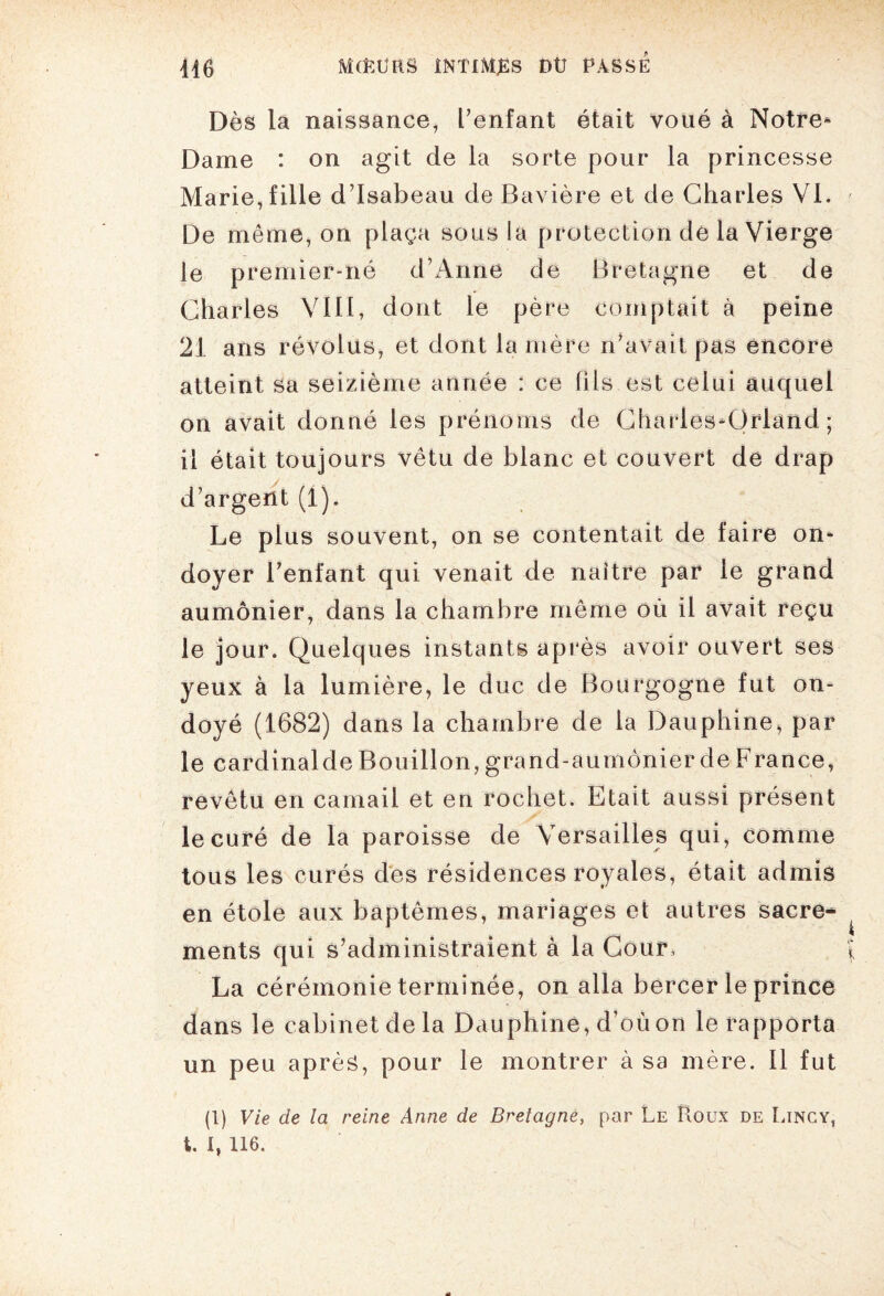 Dès la naissance, l’enfant était voué à Notre* Dame : on agit de la sorte pour la princesse Marie, fille d’Isabeau de Bavière et de Charles VI. De même, on plaça sous la protection de la Vierge le premier-né d’Anne de Bretagne et de Charles VIII, dont le père comptait à peine 21 ans révolus, et dont la mère n’avait pas encore atteint sa seizième année : ce fils est celui auquel on avait donné les prénoms de Charles*Qrland ; il était toujours vêtu de blanc et couvert de drap d’argent (1). Le plus souvent, on se contentait de faire on* doyer l’enfant qui venait de naître par le grand aumônier, dans la chambre même où il avait reçu le jour. Quelques instants après avoir ouvert ses yeux à la lumière, le duc de Bourgogne fut on¬ doyé (1682) dans la chambre de la Dauphine, par le cardinalde Bouillon, grand-aumônier de France, revêtu en camail et en roc lie t. Etait aussi présent le curé de la paroisse de Versailles qui, comme tous les curés des résidences royales, était admis en étole aux baptêmes, mariages et autres sacre^ ments qui s’administraient à la Cour, ( La cérémonie terminée, on alla bercer le prince dans le cabinet de la Dauphine, d’où on le rapporta un peu après, pour le montrer à sa mère. Il fut (1) Vie de la reine Anne de Bretagne, par Le Houx de Lincy, t. I, 116.