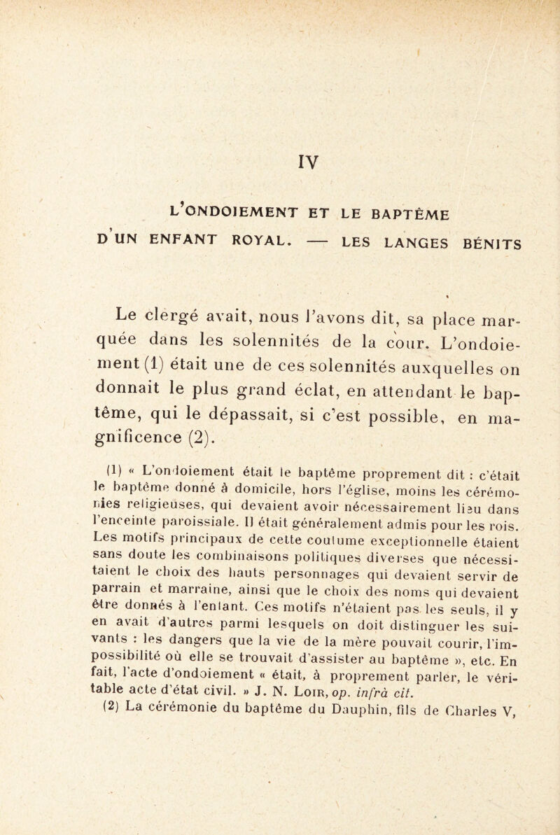 IV l’ondoiement et le baptême D UN ENFANT ROYAL. - LES LANGES BÉNITS Le clergé avait, nous l’avons dit, sa place mar¬ quée dans les solennités de la cour. L’ondoie¬ ment (1) était une de ces solennités auxquelles on donnait le plus grand éclat, en attendant le bap¬ tême, qui le dépassait, si c’est possible, en ma¬ gnificence (2). (1) « L’onioiement était le baptême proprement dit : c’était le baptême donné à domicile, hors l’église, moins les cérémo¬ nies religieuses, qui devaient avoir nécessairement liîu dans 1 enceinte paroissiale. Il était généralement admis pour les rois. Les motifs principaux de cette coutume exceptionnelle étaient sans doute les combinaisons politiques diverses que nécessi¬ taient le choix des hauts personnages qui devaient servir de parrain et marraine, ainsi que le choix des noms qui devaient être donnés à l’enlant. Ces motifs n’étaient pas les seuls, il y en avait d autres parmi lesquels on doit distinguer les sui¬ vants : les dangers que la vie de la mère pouvait courir, l’im¬ possibilité où elle se trouvait d’assister au baptême », etc. En fait, 1 acte d’ondoiement « était, à proprement parler, le véri¬ table acte d’état civil. » J. N. Loir, op. infrà cit.