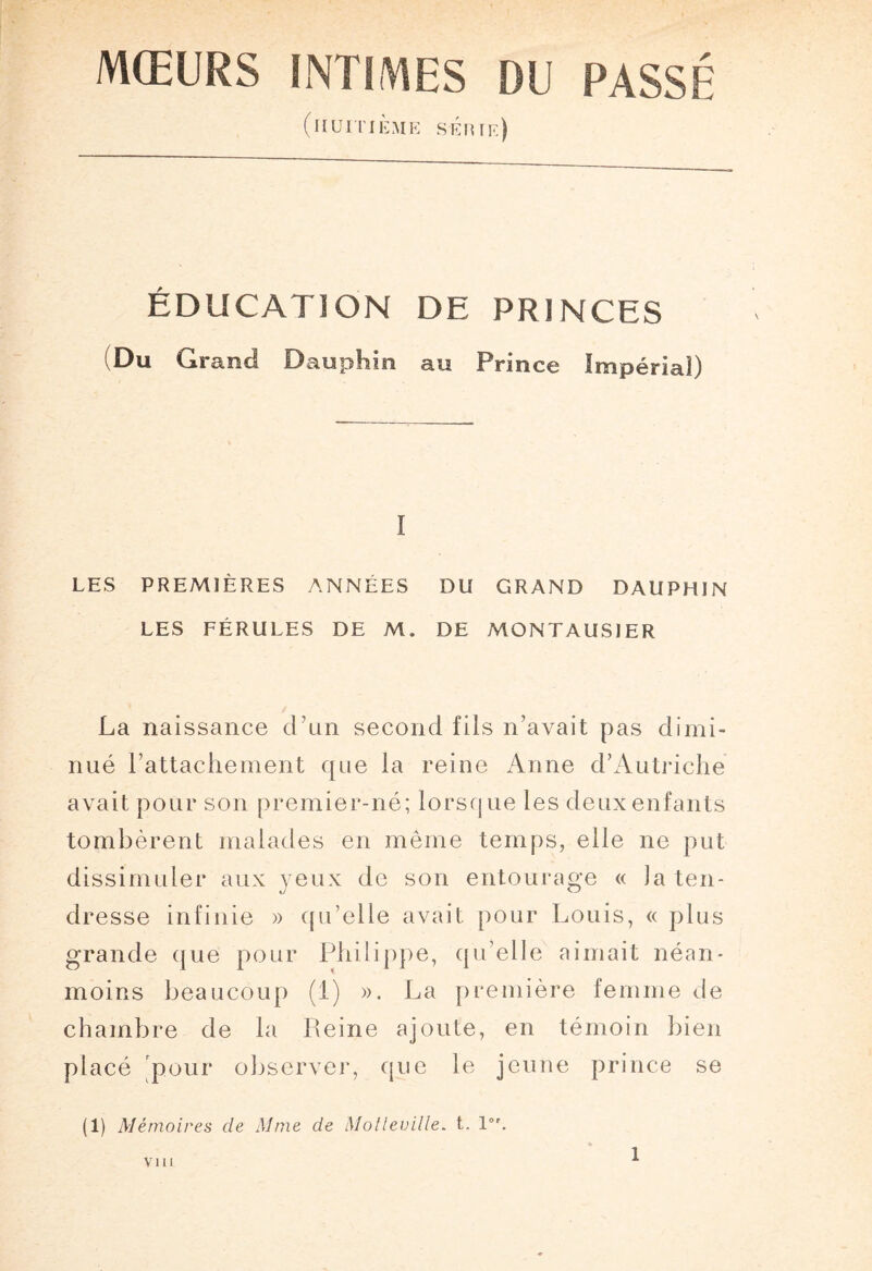 (huitième sÉnte) ÉDUCATION DE PRINCES Du Grand Dauphin au Prince Impérial) I LES PREMIÈRES ANNÉES DU GRAND DAUPHIN LES FÉRULES DE M. DE MONTAUSJER La naissance d’un second fils n’avait pas dimi¬ nué rattachement que la reine Anne d’Autriche avait pour son premier-né; lorsque les deux enfants tombèrent malades en même temps, elle ne put dissimuler aux yeux de son entourage « la ten¬ dresse infinie » qu’elle avait pour Louis, « plus grande que pour Philippe, qu’elle aimait néan¬ moins beaucoup (1) ». La première femme de chambre de la Peine ajoute, en témoin bien placé pour observer, que le jeune prince se (i) Mémoires cle Mme de Molleville. t. 1°'. VIII