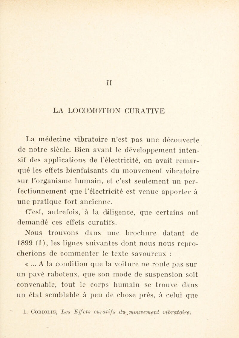 LA LOCOMOTION CURATIVE La médecine vibratoire n’est pas une découverte de notre siècle. Bien avant le développement inten¬ sif des applications de l’électricité, on avait remar¬ qué les effets bienfaisants du mouvement vibratoire sur l’organisme humain, et c’est seulement un per¬ fectionnement que l’électricité est venue apporter à une pratique fort ancienne. C’est, autrefois, à la diligence, que certains ont demandé ces effets curatifs. Nous trouvons dans une brochure datant de 1899 (1), les lignes suivantes dont nous nous repro¬ cherions de commenter le texte savoureux : « ... A la condition que la voiture ne roule pas sur un pavé raboteux, que son mode de suspension soit convenable, tout le corps humain se trouve dans un état semblable à peu de chose près, à celui que 1. Coriolis, Les Effets curatifs du^mouvement vibratoire,