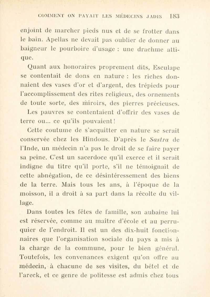 enjoint de marcher pieds nus et de se frotter dans le bain. Apellas ne devait pas oublier de donner au baigneur le pourboire d’usage : une drachme atti- que. Quant aux honoraires proprement dits, Esculapc se contentait de dons en nature : les riches don¬ naient des vases d’or et d’argent, des trépieds pour l’accomplissement des rites religieux, des ornements de toute sorte, des miroirs, des pierres précieuses. Les pauvres se contentaient d’offrir des vases de terre ou... ce qu’ils pouvaient! Cette coutume de s'acquitter en nature se serait conservée chez les Hindous. D’après le Sastra de l’Inde, un médecin n’a pas le droit de se faire payer sa peine. C’est un sacerdoce qu’il exerce et il serait indigne du titre qu’il porte, s’il ne témoignait de cette abnégation, de ce désintéressement des biens de la terre. Mais tous les ans, à l’époque de la moisson, il a droit à sa part dans la récolte du vil¬ lage. Dans toutes les fêtes de famille, son aubaine lui est réservée, comme au maître d’école et au perru¬ quier de l’endroit. Il est un des dix-huit fonction¬ naires que l’organisation sociale du pays a mis à la charge de la commune, pour le bien général. Toutefois, les convenances exigent qu’on offre au médecin, à chacune de ses visites, du bétel et de l’areck, et ce genre de politesse est admis chez tous