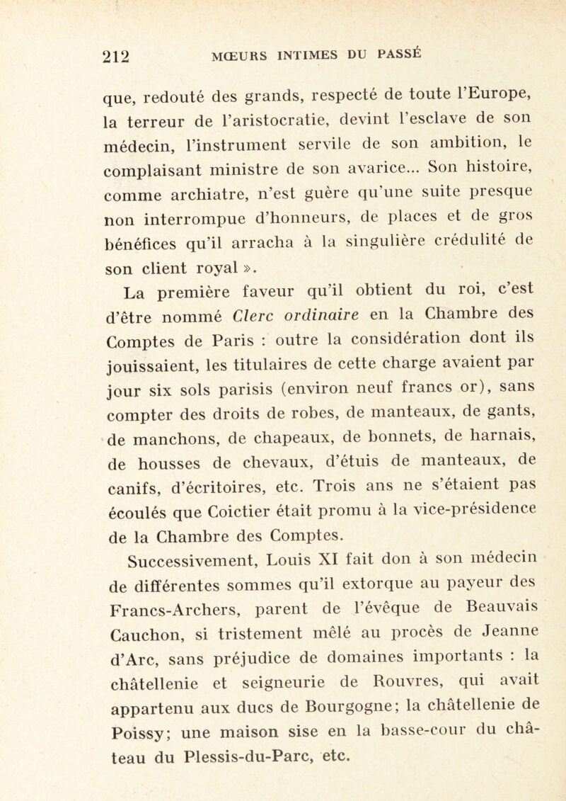 que, redouté des grands, respecté de toute l’Europe, la terreur de l’aristocratie, devint l’esclave de son médecin, l’instrument servile de son ambition, le complaisant ministre de son avarice... Son histoire, comme archiatre, n’est guère qu’une suite presque non interrompue d’honneurs, de places et de gros bénéfices qu’il arracha à la singulière crédulité de son client royal ». La première faveur qu’il obtient du roi, c est d’être nommé Clerc ordinaire en la Chambre des Comptes de Paris : outre la considération dont ils jouissaient, les titulaires de cette charge avaient par jour six sols parisis (environ neuf francs or), sans compter des droits de robes, de manteaux, de gants, de manchons, de chapeaux, de bonnets, de harnais, de housses de chevaux, d’étuis de manteaux, de canifs, d’écritoires, etc. Trois ans ne s’étaient pas écoulés que Coictier était promu à la vice-présidence de la Chambre des Comptes. Successivement, Louis XI fait don à son médecin de différentes sommes qu’il extorque au payeur des Francs-Archers, parent de l’évêque de Beauvais Gauchon, si tristement mêlé au procès de Jeanne d’Arc, sans préjudice de domaines importants : la châtellenie et seigneurie de Rouvres, qui avait appartenu aux ducs de Bourgogne; la châtellenie de Poissy; une maison sise en la basse-cour du châ¬ teau du Plessis-du-Parc, etc.