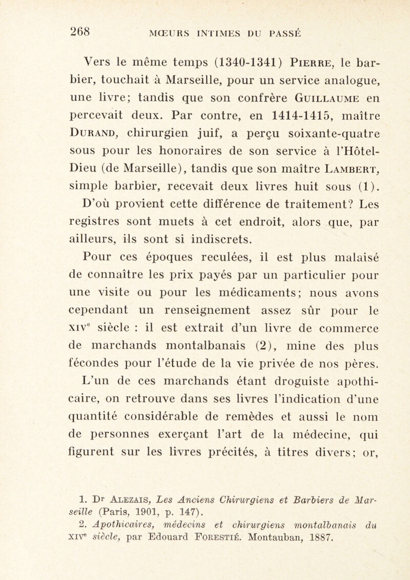 Vers le même temps (1340-1341) Pierre, le bar¬ bier, touchait à Marseille, pour un service analogue, une livre; tandis que son confrère Guillaume en percevait deux. Par contre, en 1414-1415, maître Durand, chirurgien juif, a perçu soixante-quatre sous pour les honoraires de son service à l’Hôtel- Dieu (de Marseille), tandis que son maître Lambert, simple barbier, recevait deux livres huit sous (1). D’où provient cette différence de traitement? Les registres sont muets à cet endroit, alors que, par ailleurs, ils sont si indiscrets. Pour ces époques reculées, il est plus malaisé de connaître les prix payés par un particulier pour une visite ou pour les médicaments; nous avons cependant un renseignement assez sûr pour le xive siècle : il est extrait d’un livre de commerce de marchands montalbanais (2), mine des plus fécondes pour l’étude de la vie privée de nos pères. L’un de ces marchands étant droguiste apothi¬ caire, on retrouve dans ses livres l’indication d’une quantité considérable de remèdes et aussi le nom de personnes exerçant Fart de la médecine, qui figurent sur les livres précités, à titres divers; or, 1. Dr Alezais, Les Anciens Chirurgiens et Barbiers de Mar¬ seille (Paris, 1901, p. 147). 2. Apothicaires, médecins et chirurgiens montalbanais du XIVe siècle, par Edouard Forestié. Montauban, 1887.