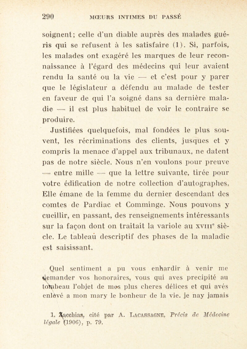 soignent; celle d’un diable auprès des malades gué¬ ris qui se refusent à les satisfaire (1). Si, parfois, les malades ont exagéré les marques de leur recon¬ naissance à l’égard des médecins qui leur avaient rendu la santé ou la vie — et c’est pour y parer que le législateur a défendu au malade de tester en faveur de qui l’a soigné dans sa dernière mala¬ die — il est plus habituel de voir le contraire se produire. Justifiées quelquefois, mal fondées le plus sou¬ vent, les récriminations des clients, jusques et y compris la menace d’appel aux tribunaux, ne datent pas de notre siècle. Nous n’en voulons pour preuve — entre mille — que la lettre suivante, tirée pour votre édification de notre collection d’autographes. Elle émane de la femme du dernier descendant des comtes de Pardiac et Comminge. Nous pouvons y cueillir, en passant, des renseignements intéressants sur la façon dont on traitait la variole au xvme siè¬ cle. Le tableau descriptif des phases de la maladie est saisissant. Quel sentiment a pu vous enhardir à venir me demander vos honoraires, vous qui aves précipité au tohaheau l’objet de me-s plus cheres délices et qui avés enlevé a mon mary le bonheur de la vie. je nay jamais 1. 3^acchias, cité par A. Lacassagne, Précis de Médecine légale (1906), p. 79,