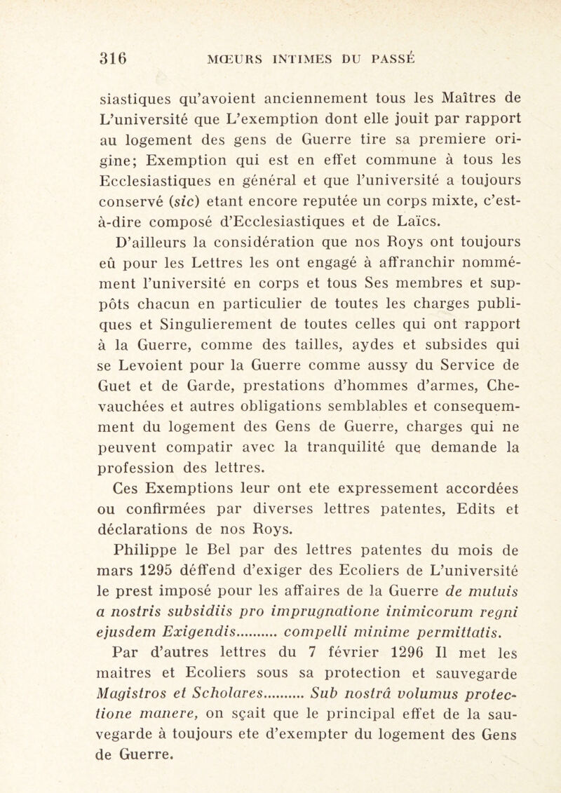 siastiques qu’avoient anciennement tous les Maîtres de L’université que L’exemption dont elle jouit par rapport au logement des gens de Guerre tire sa première ori¬ gine; Exemption qui est en effet commune à tous les Ecclesiastiques en général et que l’université a toujours conservé (sic) étant encore réputée un corps mixte, c’est- à-dire composé d’Ecclesiastiques et de Laïcs. D’ailleurs la considération que nos Roys ont toujours eû pour les Lettres les ont engagé à affranchir nommé¬ ment l’université en corps et tous Ses membres et sup¬ pôts chacun en particulier de toutes les charges publi¬ ques et Singulièrement de toutes celles qui ont rapport à la Guerre, comme des tailles, aydes et subsides qui se Levoient pour la Guerre comme aussy du Service de Guet et de Garde, prestations d’hommes d’armes, Che¬ vauchées et autres obligations semblables et conséquem¬ ment du logement des Gens de Guerre, charges qui ne peuvent compatir avec la tranquilité que demande la profession des lettres. Ces Exemptions leur ont ete expressément accordées ou confirmées par diverses lettres patentes, Edits et déclarations de nos Roys. Philippe le Bel par des lettres patentes du mois de mars 1295 déffend d’exiger des Ecoliers de L’université le prest imposé pour les affaires de la Guerre de mutais a nostris subsidiis pro imprugnatione inimicorum regni ejusdem Exigendis. compelli minime permittatis. Par d’autres lettres du 7 février 1296 II met les maitres et Ecoliers sous sa protection et sauvegarde Magistros et Scholares.Sub nostrâ volumus protec- tione manere, on sçait que le principal effet de la sau¬ vegarde à toujours ete d’exempter du logement des Gens de Guerre.