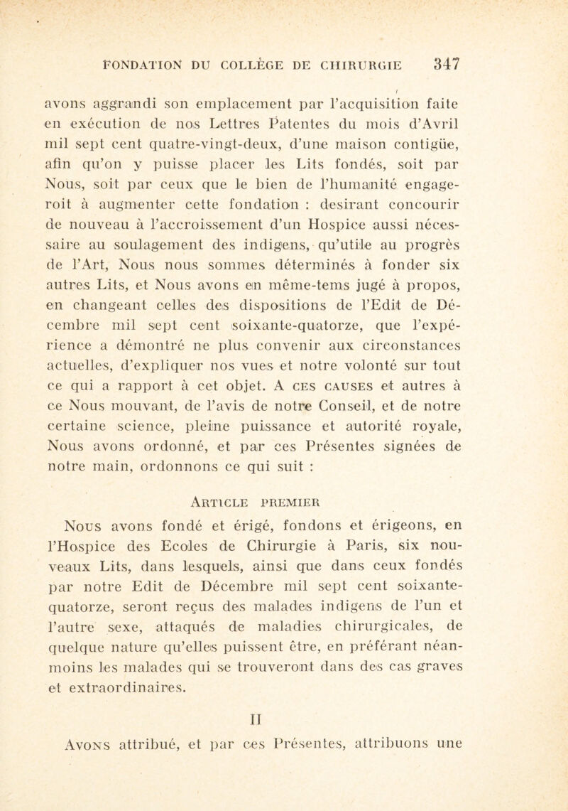 i avons aggrandi son emplacement par l’acquisition faite en exécution de nos Lettres Patentes du mois d’Avril mil sept cent quatre-vingt-deux, d’une maison contigiie, afin qu’on y puisse placer les Lits fondés, soit par Nous, soit par ceux que le bien de l’humanité engage- roit à augmenter cette fondation : désirant concourir de nouveau à l’accroissement d’un Hospice aussi néces¬ saire au soulagement des indige,ns, qu’utile au progrès de l’Art, Nous nous sommes déterminés à fonder six autres Lits, et Nous avons ein même-tems jugé à propos, en changeant celles des dispositions de l’Edit de Dé¬ cembre mil sept cemt soixante-quatorze, que l’expé¬ rience a démontré ne plus convenir aux circonstances actuelles, d’expliquer nos vues et notre volonté sur tout ce qui a rapport à cet objet. A ces causes et autres à ce Nous mouvant, de l’avis de notre Conseil, et de notre certaine science, pleine puissance et autorité royale, Nous avons ordonné, et par ces Présentes signées de notre main, ordonnons ce qui suit : Article premier Nous avons fondé et érigé, fondons et érigeons, en l’Hospice des Ecoles de Chirurgie à Paris, six nou¬ veaux Lits, dans lesquels, ainsi que dans ceux fondés par notre Edit de Décembre mil sept cent soixante- quatorze, seront reçus des malades in digens de l’un et l’autre sexe, attaqués de maladies chirurgicales, de quelque nature qu’elles puissent être, en préférant néan¬ moins les malades qui se trouveront dans des cas graves et extraordinaires. Il Avons attribué, et par ces Présentes, attribuons une