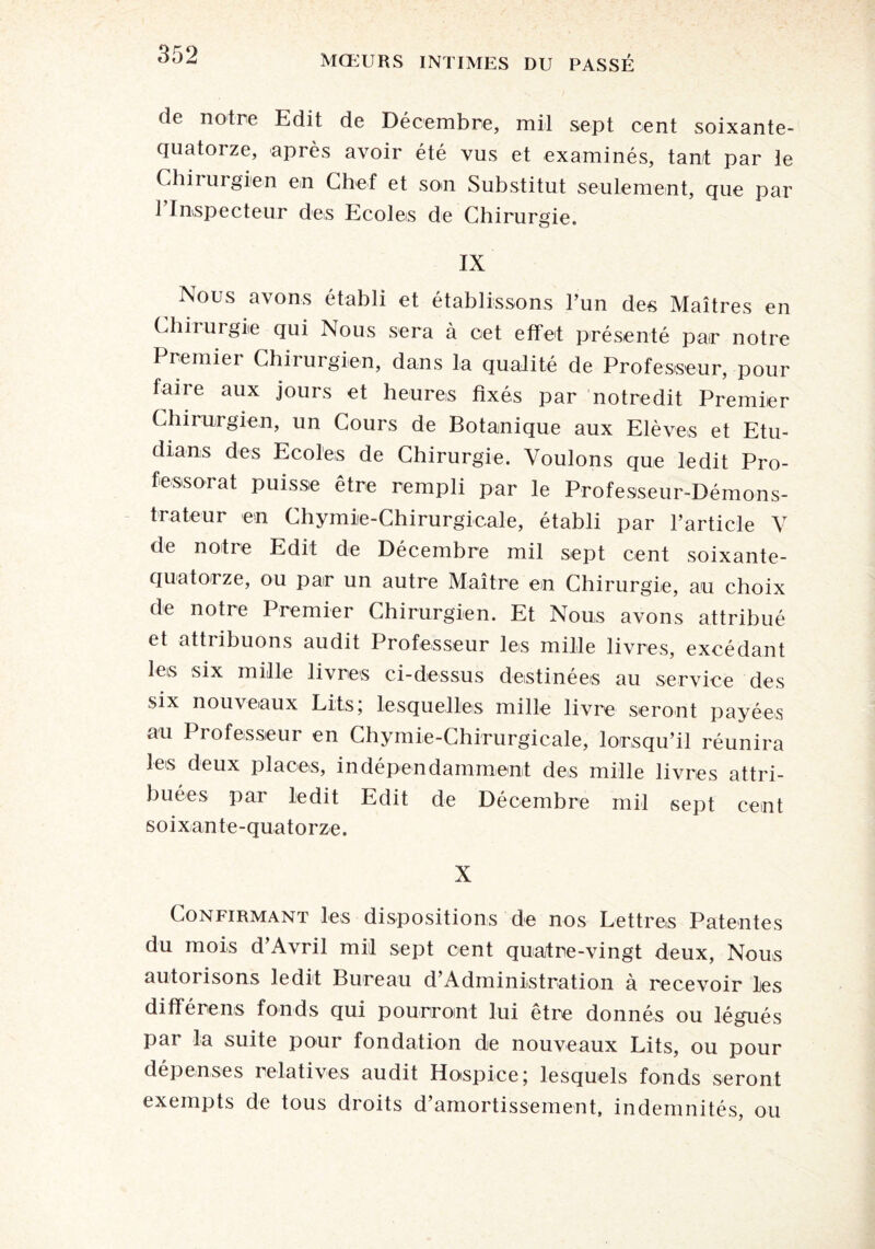 de notre Edit de Décembre, mil sept cent soixante- quatorze, après avoir été vus et examinés, tant par le Chirurgien en Chef et son Substitut seulement, que par 1 Inspecteur des Ecoles de Chirurgie. IX Nous avons établi et établissons l’un des Maîtres en Chirurgie qui Nous sera à cet effet présenté pair notre Premier Chirurgien, dans la qualité de Professeur, pour taire aux jours et heures fixés par notredit Premier Chirurgien, un Cours de Botanique aux Elèves et Etu- dians des Ecoles de Chirurgie. Voulons que ledit Pro¬ fessorat puisse être rempli par le Professeur-Démons¬ trateur en Chymie-Chirurgicale, établi par l’article V de notre Edit de Décembre mil sept cent soixante- quatorze, ou par un autre Maître en Chirurgie, au choix de notre Premier Chirurgien. Et Nous avons attribué et attribuons audit Professeur les mille livres, excédant les six mille livres ci-dessus destinées au service des six nouveaux Lits; lesquelles mille livre seront payées au Professeur en Chymie-Chirurgicale, lorsqu’il réunira les deux places, indépendamment des mille livres attri¬ buées par ledit Edit de Décembre mil sept cent s o i x an te -quato rze. X Confirmant les dispositions de nos Lettres Patentes du mois d’Avril mil sept cent quatre-vingt deux, Nous autorisons ledit Bureau d’Administration à recevoir les diffère ns fonds qui pourront lui être donnés ou légués par la suite pour fondation de nouveaux Lits, ou pour dépenses relatives audit Hospice; lesquels fonds seront exempts de tous droits d’amortissement, indemnités, ou