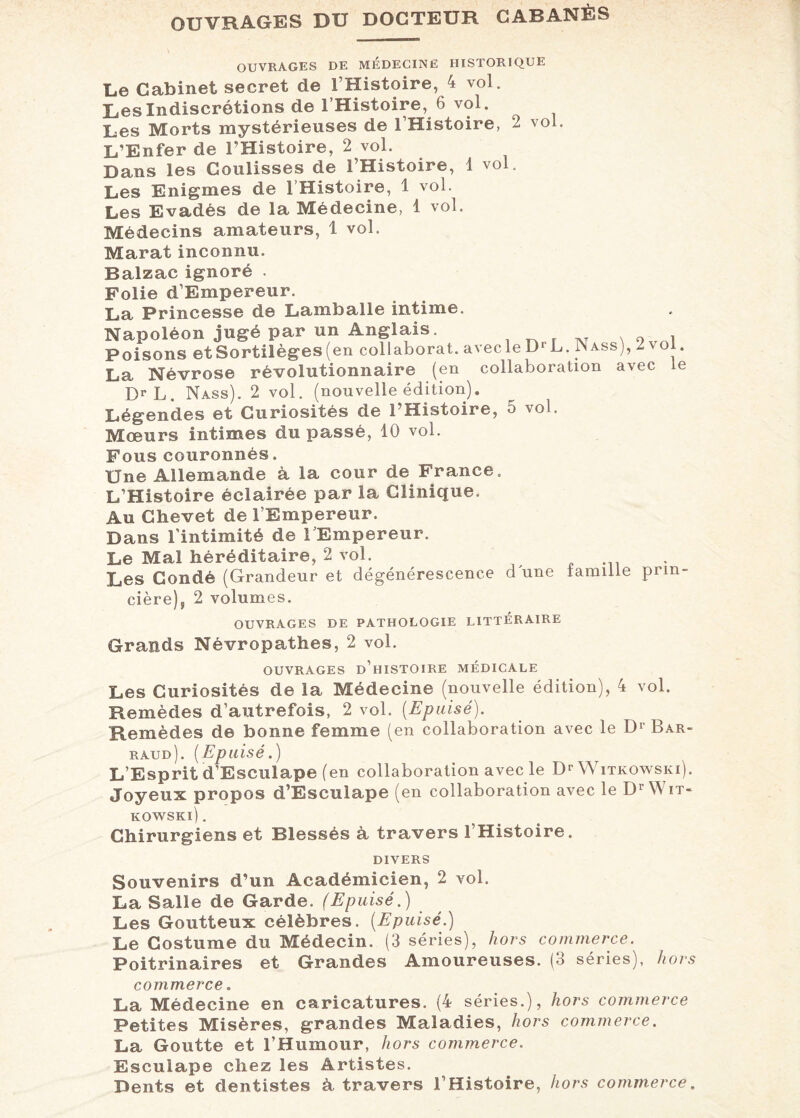 OUVRAGES DU DOCTEUR CABANÈS OUVRAGES DE MÉDECINE HISTORIQUE Le Cabinet secret de l’Histoire, 4 vol. Les Indiscrétions de l’Histoire, 6 vol. Les Morts mystérieuses de 1 Histoire, 2 vol. L’Enfer de l’Histoire, 2 vol. Dans les Coulisses de l’Histoire, 1 vol. Les Enigmes de l’Histoire, 1 vol. Les Evadés de la Médecine, 1 vol. Médecins amateurs, 1 vol. Marat inconnu. Balzac ignoré . Folie d’Empereur. La Princesse de Lamballe intime. Napoléon jugé par un Anglais. Poisons etSortilèges(en collaborât, avecle D‘ L. JNass), Zv La Névrose révolutionnaire (en collaboration avec DrL. Nass). 2 vol. (nouvelle édition). Légendes et Curiosités de l’Histoire, 5 vol. Mœurs intimes du passé, 10 vol. Fous couronnés. Une Allemande à la cour de France. L’Histoire éclairée par la Clinique. ol. le Au Chevet de l’Empereur. Dans l'intimité de l’Empereur. Le Mal héréditaire, 2 vol. Les Gondé (Grandeur et dégénérescence dune famille prm- cière)9 2 volumes. OUVRAGES DE PATHOLOGIE LITTERAIRE Grands Névropathes, 2 vol. OUVRAGES D’HISTOIRE MÉDICALE Les Curiosités de la Médecine (nouvelle édition), 4 vol. Remèdes d’autrefois, 2 vol. [Epuisé). Remèdes de bonne femme (en collaboration avec le D1' Bar- raud). [Epuisé.) L’Esprit d’Esculape (en collaboration avec le Dr Witkowski). Joyeux propos d’Esculape (en collaboration avec le Dr Wit¬ kowski) . Chirurgiens et Blessés à travers l’Histoire. DIVERS Souvenirs d’un Académicien, 2 vol. La Salle de Garde. (Epuisé.) Les Goutteux célèbres. [Epuisé.) Le Costume du Médecin. (3 séries), hors commerce. Poitrinaires et Grandes Amoureuses. (3 séries), hors commerce. La Médecine en caricatures. (4 séries.), hors commerce Petites Misères, grandes Maladies, hors commerce. La Goutte et l’Humour, hors commerce. Esculape chez les Artistes. Dents et dentistes à travers l’Histoire, hors commerce.