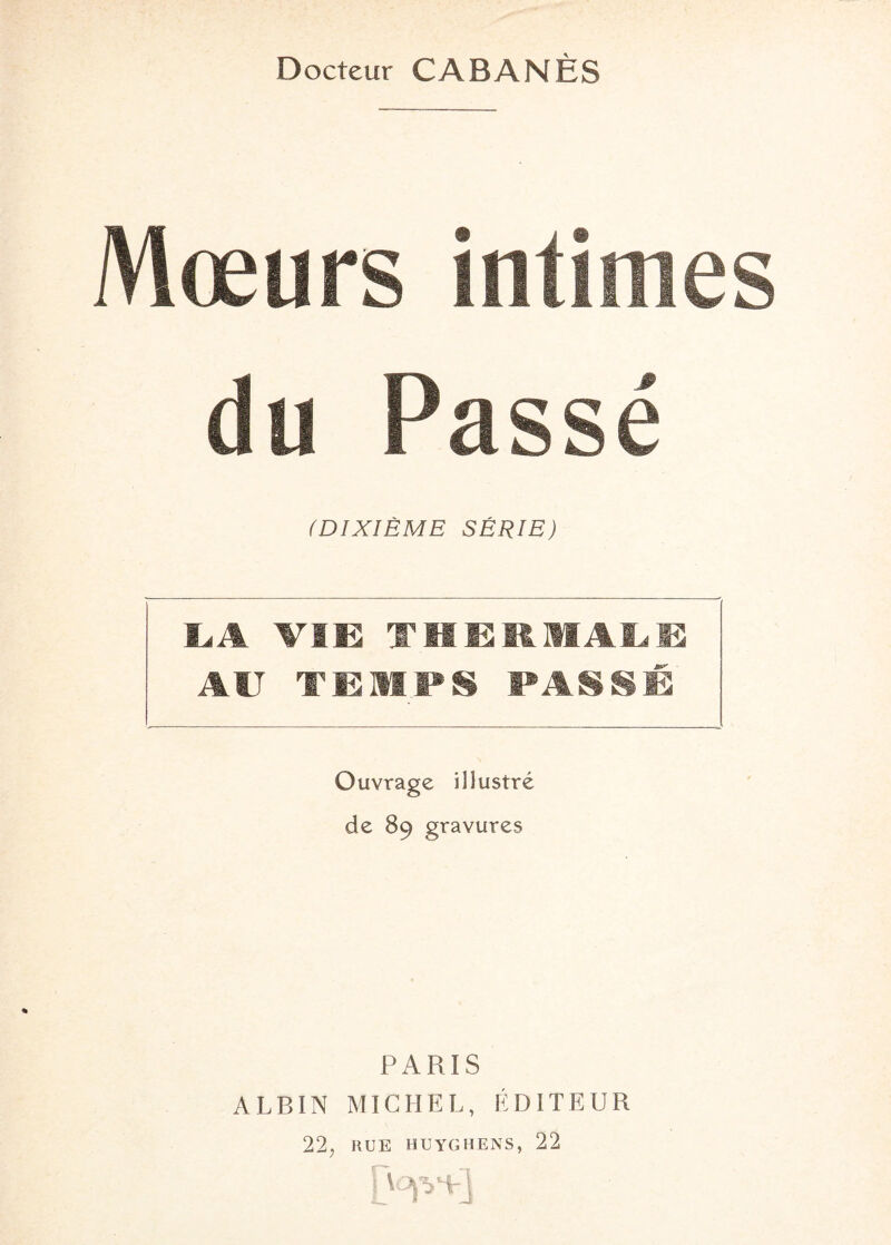 Docteur CABANES Mœurs intimes du Passé (DIXIÈME SÉRIE) LA VIE THERMALE AIT TEMPS PASSÉ Ouvrage illustré de 89 gravures PARIS ALBIN MICHEL, ÉDITEUR 22, RUE H u y G H ENS, 22