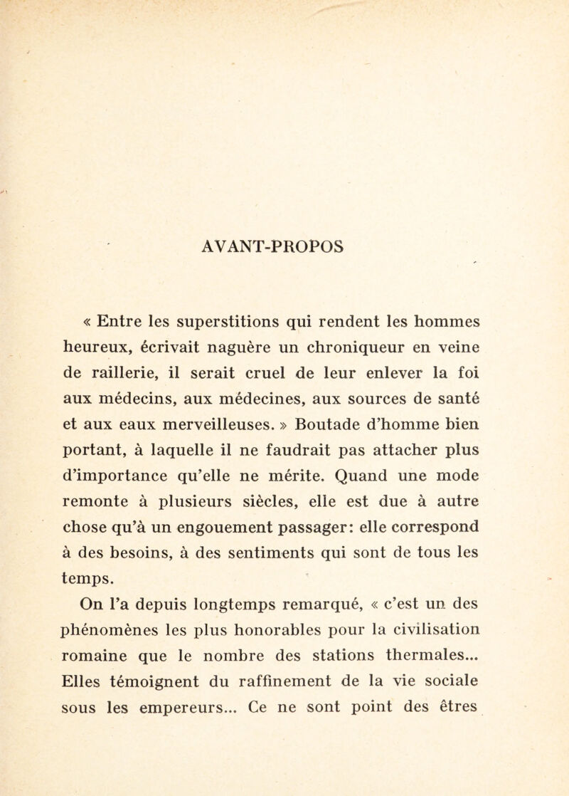 AVANT-PROPOS « Entre les superstitions qui rendent les hommes heureux, écrivait naguère un chroniqueur en veine de raillerie, il serait cruel de leur enlever la foi aux médecins, aux médecines, aux sources de santé et aux eaux merveilleuses, » Boutade d’homme bien portant, à laquelle il ne faudrait pas attacher plus d’importance qu’elle ne mérite. Quand une mode remonte à plusieurs siècles, elle est due à autre chose qu’à un engouement passager: elle correspond à des besoins, à des sentiments qui sont de tous les temps. On l’a depuis longtemps remarqué, « c’est un des phénomènes les plus honorables pour la civilisation romaine que le nombre des stations thermales... Elles témoignent du raffinement de la vie sociale sous les empereurs... Ce ne sont point des êtres