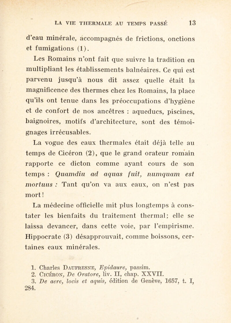 d’eau minérale, accompagnés de frictions, onctions et fumigations (1). Les Romains n’ont fait que suivre la tradition en multipliant les établissements balnéaires. Ce qui est parvenu jusqu’à nous dit assez quelle était la magnificence des thermes chez les Romains, la place qu’ils ont tenue dans les préoccupations d’hygiène et de confort de nos ancêtres : aqueducs, piscines, baignoires, motifs d’architecture, sont des témoi¬ gnages irrécusables. La vogue des eaux thermales était déjà telle au temps de Cicéron (2), que le grand orateur romain rapporte ce dicton comme ayant cours de son temps : Quamdiu ad aquas fuit, numquam est mortuus : Tant qu’on va aux eaux, on n’est pas mort ! La médecine officielle mit plus longtemps à cons¬ tater les bienfaits du traitement thermal; elle se laissa devancer, dans cette voie, par l’empirisme. Hippocrate (3) désapprouvait, comme boissons, cer¬ taines eaux minérales. 1. Charles Datjfresne, Epidaure, passim. 2. Cicéron, De Oratore, liv. II, chap. XXVII. 3. De aere, locis et aquis, édition de Genève, 1657, t. I, 284.