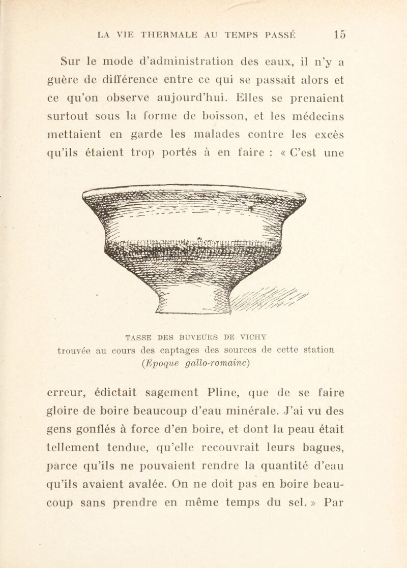 Sur le mode d’administration des eaux, il n’y a guère de différence entre ce qui se passait alors et ce qu’on observe aujourd’hui. Elles se prenaient surtout sous la forme de boisson, et les médecins mettaient en garde les malades contre les excès qu’ils étaient trop portés à en faire : « C’est une TASSE DES BUVEURS DE VICHY trouvée au cours des captages des sources de cette station (Epoque gallo-romaine) erreur, édictait sagement Pline, que de se faire gloire de boire beaucoup d’eau minérale. J’ai vu des gens gonflés à force d’en boire, et dont la peau était tellement tendue, qu’elle recouvrait leurs bagues, parce qu’ils ne pouvaient rendre la quantité d’eau qu’ils avaient avalée. On ne doit pas en boire beau¬ coup sans prendre en même temps du sel. » Par