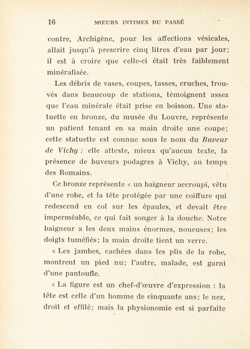 contre, Archigène, pour les affections vésicales, allait jusqu’à prescrire cinq litres d’eau par jour; il est à croire que celle-ci était très faiblement minéralisée. Les débris de vases, coupes, tasses, cruches, trou¬ vés dans beaucoup de stations, témoignent assez que l’eau minérale était prise en boisson. Une sta¬ tuette en bronze, du musée du Louvre, représente un patient tenant en sa main droite une coupe; cette statuette est connue sous le nom du Buveur de Vichy : elle atteste, mieux qu’aucun texte, la présence de buveurs podagres à Vichy, au temps des Romains. , Ce bronze représente « un baigneur accroupi, vêtu d’une robe, et la tête protégée par une coiffure qui redescend en col sur les épaules, et devait être imperméable, ce qui fait songer à la douche. Notre baigneur a les deux mains énormes, noueuses; les doigts tuméfiés; la main droite tient un verre. « Les jambes, cachées dans les plis de la robe, montrent un pied nu; l’autre, malade, est garni d’une pantoufle. « La figure est un chef-d’œuvre d’expression : la tête est celle d’un homme de cinquante ans; le nez, droit et effilé; mais la physionomie est si parfaite