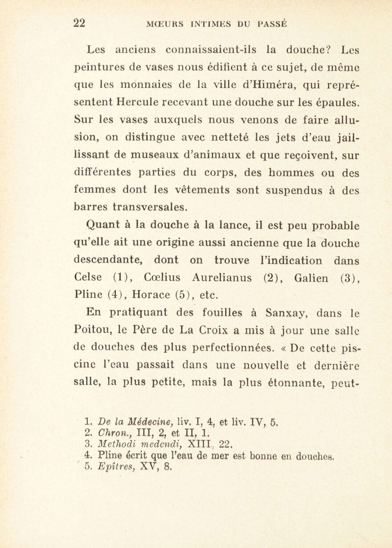 22 Les anciens connaissaient-ils la douche? Les peintures de vases nous édifient à ce sujet, de même que les monnaies de la ville d’Himéra, qui repré¬ sentent Hercule recevant une douche sur les épaules. Sur les vases auxquels nous venons de faire allu¬ sion, on distingue avec netteté les jets d’eau jail¬ lissant de museaux d’animaux et que reçoivent, sur différentes parties du corps, des hommes ou des femmes dont les vêtements sont suspendus à des barres transversales. Quant à la douche à la lance, il est peu probable qu’elle ait une origine aussi ancienne que la douche descendante, dont on trouve l’indication dans Celse (1), Cœlius Aurelianus (2), Galien (3), Pline (4), Horace (5), etc. En pratiquant des fouilles à Sanxay, dans le Poitou, le Père de La Croix a mis à jour une salle de douches des plus perfectionnées. « De cette pis¬ cine l’eau passait dans une nouvelle et dernière salle, la plus petite, mais la plus étonnante, peut- 1. De la Médecine, liv, I, 4, et liv. IV, 5. 2. Chron., III, 2, et II, 1. 3. Methodi medcndi, XIIIV 22. 4. Pline écrit que l’eau de mer est bonne en douches.