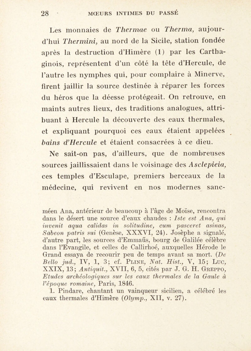 Les monnaies de Thermae ou Therma, aujour¬ d’hui Thermini, au nord de la Sicile, station londée après la destruction d’Himère (1) par les Cartha¬ ginois, représentent d’un côté la tête d’Hercule, de l’autre les nymphes qui, pour complaire à Minerve, firent jaillir la source destinée à réparer les forces du héros que la déesse protégeait. On retrouve, en maints autres lieux, des traditions analogues, attri¬ buant à Hercule la découverte des eaux thermales, et expliquant pourquoi ces eaux étaient appelées bains d’Hercule et étaient consacrées à ce dieu. Ne sait-on pas, d’ailleurs, que de nombreuses sources jaillissaient dans le voisinage des Asclepieia, ces temples d’Esculape, premiers berceaux de la médecine, qui revivent en nos modernes sanc- méen Ana, antérieur de beaucoup à l'âge de Moïse, rencontra dans le désert une source d’eaux chaudes : Iste est Ana, qui invenit aqua calidas in solitudine, cum pasceret asinas, Sàbeon patris sui (Genèse, XNXYI, 24). Josèphe a signalé, d’autre part, les sources d’Emmaüs, bourg de Galilée célèbre dans l’Evangile, et celles de Callirhoé, auxquelles Hérode le Grand essaya de recourir peu de temps avant sa mort. (De Bello jud., IV, 1, 3; cf. Pline, Nat. Hist., Y, 15; Luc, XXIX, 13 ; Antiquit., XVII, 6, 5, cités par J. G. H. Greppo, Etudes archéologiques sur les eaux thermales de la Gaule à l’époque romaine, Paris, 1846. 1. Pindare, chantant un vainqueur sicilien, a célébré les eaux thermales d’Himère (Olymp., XII, v. 27).