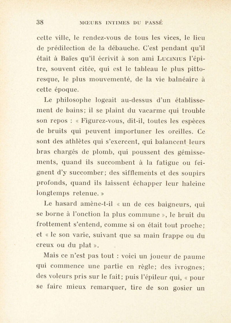 cette ville, le rendez-vous de tous les vices, le lieu de prédilection de la débauche. C’est pendant qu’il était à Baies qu’il écrivit à son ami Lucinius l’épi- tre, souvent citée, qui est le tableau le plus pitto¬ resque, le plus mouvementé, de la vie balnéaire à cette époque. Le philosophe logeait au-dessus d’un établisse¬ ment de bains; il se plaint du vacarme qui trouble son repos : « Figurez-vous, dit-il, toutes les espèces de bruits qui peuvent importuner les oreilles. Ce sont des athlètes qui s’exercent, qui balancent leurs bras chargés de plomb, qui poussent des gémisse¬ ments, quand ils succombent à la fatigue ou fei¬ gnent d’y succomber; des sifflements et des soupirs profonds, quand ils laissent échapper leur haleine longtemps retenue. » Le hasard amène-t-il « un de ces baigneurs, qui se borne à l’onction la plus commune », le bruit du frottement s’entend, comme si on était tout proche; et « le son varie, suivant que sa main frappe ou du creux ou du plat ». Mais ce n’est pas tout ; voici un joueur de paume qui commence une partie en règle; des ivrognes; des voleurs pris sur le fait; puis l’épileur qui, « pour se faire mieux remarquer, tire de son gosier un