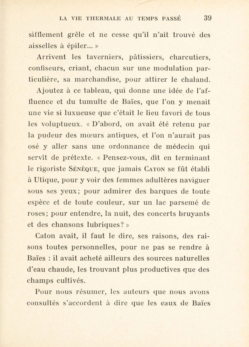 sifflement grêle et ne cesse qu’il n’ait trouvé des aisselles à épiler... » Arrivent les taverniers, pâtissiers, charcutiers, confiseurs, criant, chacun sur une modulation par¬ ticulière, sa marchandise, pour attirer le chaland. Ajoutez à ce tableau, qui donne une idée de l’af¬ fluence et du tumulte de Baies, que l’on y menait une vie si luxueuse que c’était le lieu favori de tous les voluptueux. « D’abord, on avait été retenu par la pudeur des mœurs antiques, et l’on n’aurait pas osé y aller sans une ordonnance de médecin qui servît de prétexte. « Pensez-vous, dit en terminant le rigoriste Sénèque, que jamais Caton se fût établi à Utique, pour y voir des femmes adultères naviguer sous ses yeux; pour admirer des barques de toute espèce et de toute couleur, sur un lac parsemé de roses; pour entendre, la nuit, des concerts bruyants et des chansons lubriques? » Caton avait, il faut le dire, ses raisons, des rai¬ sons toutes personnelles, pour ne pas se rendre à Baies : il avait acheté ailleurs des sources naturelles d’eau chaude, les trouvant plus productives que des champs cultivés. Pour nous résumer, les auteurs que nous avons consultés s’accordent à dire que les eaux de Baies