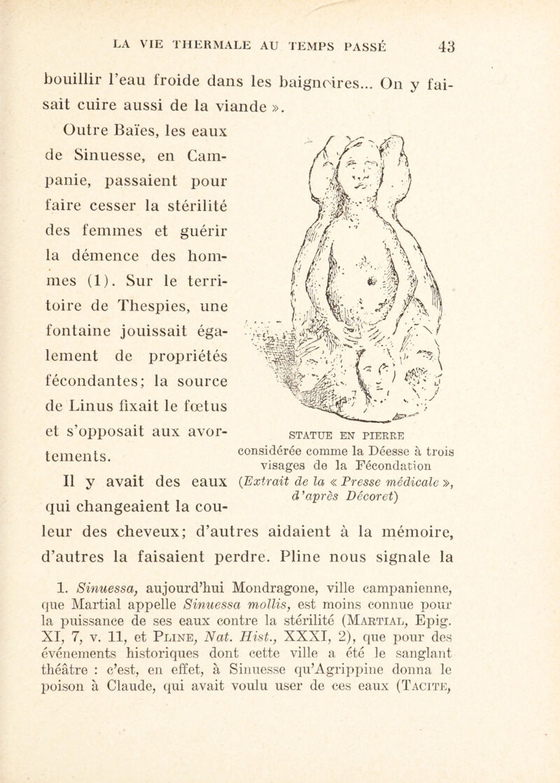 bouillir l’eau froide clans les baignoires... On y fai¬ sait cuire aussi de la viande ». Outre Baies, les eaux de Sinuesse, en Cam¬ panie, passaient pour faire cesser la stérilité des femmes et guérir la démence des hom¬ mes (1). Sur le terri¬ toire de Thespies, une fontaine jouissait éga¬ lement de propriétés fécondantes; la source de Linus fixait le fœtus et s opposait aux avor- statue en pierre temeilts considérée comme la Déesse à trois visages de la Fécondation Il y avait des eaux (Extrait de la « Presse médicale », . . d’après Décoret) qui changeaient la cou¬ leur des cheveux; d’autres aidaient à la mémoire, d’autres la faisaient perdre. Pline nous signale la 1. Sinuessa, aujourd’hui Mondragone, ville campanienne, que Martial appelle Sinuessa mollis, est moins connue pour la puissance de ses eaux contre la stérilité (Martial, Epig. XI, 7, v. 11, et Pline, Nat. Hist., XXXI, 2), que pour des événements historiques dont cette ville a été le sanglant théâtre : c’est, en effet, à Sinuesse qu’Agrippine donna le jioison à Claude, qui avait voulu user de ces eaux (Tacite,